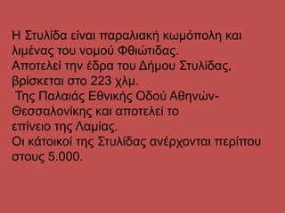 Η Στυλίδα είναι παραλιακή κωμόπολη και
λιμένας του νομού Φθιώτιδας.
Αποτελεί την έδρα του Δήμου Στυλίδας,
βρίσκεται στο 223 χλμ.
Της Παλαιάς Εθνικής Οδού Αθηνών-
Θεσσαλονίκης και αποτελεί το
επίνειο της Λαμίας.
Οι κάτοικοί της Στυλίδας ανέρχονται περίπου
στους 5.000.
 