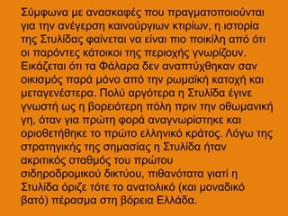 Σύμφωνα με ανασκαφές που πραγματοποιούνται
για την ανέγερση καινούργιων κτιρίων, η ιστορία
της Στυλίδας φαίνεται να είναι πιο ποικίλη από ότι
οι παρόντες κάτοικοι της περιοχής γνωρίζουν.
Εικάζεται ότι τα Φάλαρα δεν αναπτύχθηκαν σαν
οικισμός παρά μόνο από την ρωμαϊκή κατοχή και
μεταγενέστερα. Πολύ αργότερα η Στυλίδα έγινε
γνωστή ως η βορειότερη πόλη πριν την οθωμανική
γη, όταν για πρώτη φορά αναγνωρίστηκε και
οριοθετήθηκε το πρώτο ελληνικό κράτος. Λόγω της
στρατηγικής της σημασίας η Στυλίδα ήταν
ακριτικός σταθμός του πρώτου
σιδηροδρομικού δικτύου, πιθανότατα γιατί η
Στυλίδα όριζε τότε το ανατολικό (και μοναδικό
βατό) πέρασμα στη βόρεια Ελλάδα.
 