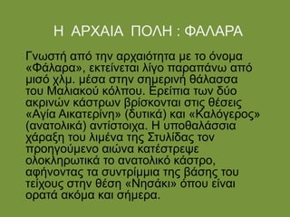 Η ΑΡΧΑΙΑ ΠΟΛΗ : ΦΑΛΑΡΑ
Γνωστή από την αρχαιότητα με το όνομα
«Φάλαρα», εκτείνεται λίγο παραπάνω από
μισό χλμ. μέσα στην σημερινή θάλασσα
του Μαλιακού κόλπου. Ερείπια των δύο
ακρινών κάστρων βρίσκονται στις θέσεις
«Αγία Αικατερίνη» (δυτικά) και «Καλόγερος»
(ανατολικά) αντίστοιχα. Η υποθαλάσσια
χάραξη του λιμένα της Στυλίδας τον
προηγούμενο αιώνα κατέστρεψε
ολοκληρωτικά το ανατολικό κάστρο,
αφήνοντας τα συντρίμμια της βάσης του
τείχους στην θέση «Νησάκι» όπου είναι
ορατά ακόμα και σήμερα.
 