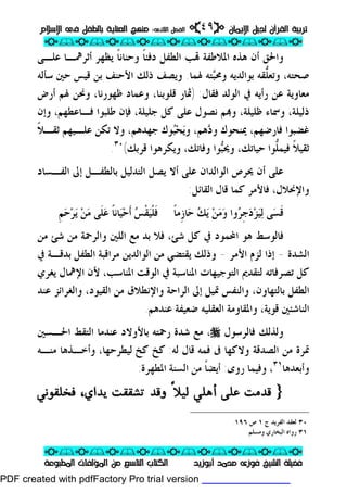 ‫ﺗﺮﺑﻴﺔ‬‫ﺗﺮﺑﻴﺔ‬‫ﺍﻹﻳﻤﺎﻥ‬ ‫ﻟﺠﻴﻞ‬ ‫ﺍﻟﻘﺮﺁﻥ‬‫ﺍﻹﻳﻤﺎﻥ‬ ‫ﻟﺠﻴﻞ‬ ‫ﺍﻟﻘﺮﺁﻥ‬pp٤٩٤٩ii‫ﺍﻟﺜﺎﻧﻰ‬ ‫ﺍﻟﻔﺼﻞ‬‫ﺍﻟﺜﺎﻧﻰ‬ ‫ﺍﻟﻔﺼﻞ‬::‫ﺍﻹﺳﻼﻡ‬ ‫ﻓﻰ‬ ‫ﺑﺎﻟﻄﻔﻞ‬ ‫ﺍﻟﻌﻨﺎﻳﺔ‬ ‫ﻣﻨﻬﺞ‬‫ﺍﻹﺳﻼﻡ‬ ‫ﻓﻰ‬ ‫ﺑﺎﻟﻄﻔﻞ‬ ‫ﺍﻟﻌﻨﺎﻳﺔ‬ ‫ﻣﻨﻬﺞ‬
ppii//ppii//ppii//ppii//ppii//ppii//ppii//ppii//ppii
ppii//ppii//ppii//ppii//ppii//ppii//ppii//ppii//ppii
‫ﺃﺑﻮﺯﻳﺪ‬ ‫ﻣﺤﻤﺪ‬ ‫ﻓﻮﺯﻯ‬ ‫ﺍﻟﺸﻴﺦ‬ ‫ﻓﻀﻴﻠﺔ‬‫ﺃﺑﻮﺯﻳﺪ‬ ‫ﻣﺤﻤﺪ‬ ‫ﻓﻮﺯﻯ‬ ‫ﺍﻟﺸﻴﺦ‬ ‫ﻓﻀﻴﻠﺔ‬‫ﺍﻟﻤﻄﺒﻮﻋﺔ‬ ‫ﺍﻟﻤﺆﻟﻔﺎﺕ‬ ‫ﻣﻦ‬ ‫ﺍﻟﺘﺎﺳﻊ‬ ‫ﺍﻟﻜﺘﺎﺏ‬‫ﺍﻟﻤﻄﺒﻮﻋﺔ‬ ‫ﺍﻟﻤﺆﻟﻔﺎﺕ‬ ‫ﻣﻦ‬ ‫ﺍﻟﺘﺎﺳﻊ‬ ‫ﺍﻟﻜﺘﺎﺏ‬
‫ﻭﺍﳊ‬‫ﺩﻓﺌ‬ ‫ﺍﻟﻄﻔﻞ‬ ‫ﺐ‬ ‫ﺍﳌﻼﻃﻔﺔ‬ ‫ﻫﺬﻩ‬ ‫ﺃﻥ‬ ‫ﻖ‬‫ﹰ‬‫ﺎ‬‫ﻭﺣﻨﺎﻧ‬‫ﹰ‬‫ﺎ‬‫ﻋﻠـﻰ‬ ‫ﺃﺛﺮﳘـﺎ‬ ‫ﻳﻈﻬﺮ‬
‫ﱡ‬‫ﻠ‬‫ﻭﺗﻌ‬ ،‫ﺻﺤﺘﻪ‬‫ﺒ‬‫ﻭﳏ‬ ‫ﺑﻮﺍﻟﺪﻳﻪ‬ ‫ﻘﻪ‬‫ﳍﻤﺎ‬ ‫ﺘﻪ‬.‫ﺳﺄﻟﻪ‬ ‫ﺣﲔ‬ ‫ﻗﻴﺲ‬ ‫ﺑﻦ‬ ‫ﺍﻷﺣﻨﻒ‬ ‫ﺫﻟﻚ‬ ‫ﻭﻳﺼﻒ‬
‫ﻣﻌ‬‫ﻓﻘﺎﻝ‬ ‫ﺍﻟﻮﻟﺪ‬ ‫ﰲ‬ ‫ﺭﺃﻳﻪ‬ ‫ﻋﻦ‬ ‫ﺎﻭﻳﺔ‬:)‫ﻗﻠﻮﺑﻨﺎ‬ ‫ﲦﺎﺭ‬،‫ﺃﺭﺽ‬ ‫ﳍﻢ‬ ‫ﻭﳓﻦ‬ ،‫ﻇﻬﻮﺭﻧﺎ‬ ‫ﻭﻋﻤﺎﺩ‬
‫ﻓـ‬ ‫ﻃﻠﺒﻮﺍ‬ ‫ﻓﺈﻥ‬ ،‫ﺟﻠﻴﻠﺔ‬ ‫ﻛﻞ‬ ‫ﻋﻠﻰ‬ ‫ﻧﺼﻮﻝ‬ ‫ﻢ‬‫ﻭ‬ ،‫ﻇﻠﻴﻠﺔ‬ ‫ﻭﲰﺎﺀ‬ ،‫ﺫﻟﻴﻠﺔ‬‫ﺎ‬‫ﻭﺇﻥ‬ ،‫ﻋﻄﻬﻢ‬
‫ﻓ‬ ‫ﻏﻀﺒﻮﺍ‬‫ﺎ‬‫ﺩ‬‫ﻭ‬ ‫ﳝﻨﺤﻮﻙ‬ ،‫ﺭﺿﻬﻢ‬‫ﻫﻢ‬،‫ﻳ‬‫ﻭ‬‫ﺤ‬‫ﺒ‬‫ﹰ‬‫ﻼ‬‫ﺛﻘـ‬ ‫ﻋﻠـﻴﻬﻢ‬ ‫ﺗﻜﻦ‬ ‫ﻭﻻ‬ ،‫ﺟﻬﺪﻫﻢ‬ ‫ﻮﻙ‬
‫ﹰ‬‫ﻼ‬‫ﺛﻘﻴ‬‫ﱡ‬‫ﻠ‬‫ﻓﻴﻤ‬‫ﺣﻴﺎﺗﻚ‬ ‫ﻮﺍ‬،‫ﺒ‬‫ﻭﳛ‬‫ﻭﻓﺎﺗﻚ‬ ‫ﻮﺍ‬،‫ﻗﺮﺑﻚ‬ ‫ﻭﻳﻜﺮﻫﻮﺍ‬(٣٠
.
‫ﳛﺮﺹ‬ ‫ﺃﻥ‬ ‫ﻋﻠﻰ‬‫ﺍﻟﻮﺍﻟﺪ‬‫ﺍ‬‫ﻥ‬‫ﺍﻟﻔـﺴﺎﺩ‬ ‫ﺇﱃ‬ ‫ﺑﺎﻟﻄﻔـﻞ‬ ‫ﺍﻟﺘﺪﻟﻴﻞ‬ ‫ﻳﺼﻞ‬ ‫ﺃﻻ‬ ‫ﻋﻠﻰ‬
‫ﻭﺍﻹﳓﻼﻝ‬،‫ﺍﻟﻘﺎﺋﻞ‬ ‫ﻗﺎﻝ‬ ‫ﻛﻤﺎ‬ ‫ﻓﺎﻷﻣﺮ‬:
‫ﹶ‬‫ﻗ‬‫ﺴ‬‫ﻟ‬ ‫ﻰ‬‫ﻴ‬‫ﺰ‬‫ﺩ‬‫ﹺ‬‫ﺟ‬‫ﺮ‬‫ﻭ‬ ‫ﻭﺍ‬‫ﻣ‬‫ﻦ‬‫ﻳ‬‫ﻚ‬‫ﺣ‬‫ﹺ‬‫ﺯ‬‫ﺎ‬‫ﻣ‬‫ﹰ‬‫ﺎ‬‫ﹶ‬‫ﻓ‬‫ﹾ‬‫ﻠ‬‫ﻴ‬‫ﹾ‬‫ﻘ‬‫ﺲ‬‫ﹶ‬‫ﺃ‬‫ﺣ‬‫ﻴ‬‫ﺎﻧ‬‫ﹰ‬‫ﺎ‬‫ﻋ‬‫ﹶ‬‫ﻠ‬‫ﻣ‬ ‫ﻰ‬‫ﻦ‬‫ﻳ‬‫ﺮ‬‫ﺣ‬‫ﹺ‬‫ﻢ‬
‫ﻣﻦ‬ ‫ﻭﺍﻟﺮﲪﺔ‬ ‫ﺍﻟﻠﲔ‬ ‫ﻣﻊ‬ ‫ﺑﺪ‬ ‫ﻓﻼ‬ ،‫ﺷﺊ‬ ‫ﻛﻞ‬ ‫ﰲ‬ ‫ﺍﶈﻤﻮﺩ‬ ‫ﻫﻮ‬ ‫ﻓﺎﻟﻮﺳﻂ‬‫ﻣﻦ‬ ‫ﺷﺊ‬
‫ﺍﻟﺸ‬‫ﺪﺓ‬-‫ﺍﻷﻣﺮ‬ ‫ﻟﺰﻡ‬ ‫ﺇﺫﺍ‬-‫ﰲ‬ ‫ﺑﺪﻗـﺔ‬ ‫ﺍﻟﻄﻔﻞ‬ ‫ﻣﺮﺍﻗﺒﺔ‬ ‫ﺍﻟﻮﺍﻟﺪﻳﻦ‬ ‫ﻣﻦ‬ ‫ﻳﻘﺘﻀﻲ‬ ‫ﻭﺫﻟﻚ‬
‫ﻳﻐﺮﻱ‬ ‫ﺍﻹﳘﺎﻝ‬ ‫ﻷﻥ‬ ،‫ﺍﳌﻨﺎﺳﺐ‬ ‫ﺍﻟﻮﻗﺖ‬ ‫ﰲ‬ ‫ﺍﳌﻨﺎﺳﺒﺔ‬ ‫ﺍﻟﺘﻮﺟﻴﻬﺎﺕ‬ ‫ﻟﺘﻘﺪﱘ‬ ‫ﺗﺼﺮﻓﺎﺗﻪ‬ ‫ﻛﻞ‬
‫ﻋﻨﺪ‬ ‫ﻭﺍﻟﻐﺮﺍﺋﺰ‬ ،‫ﺍﻟﻘﻴﻮﺩ‬ ‫ﻣﻦ‬ ‫ﻭﺍﻹﻧﻄﻼﻕ‬ ‫ﺍﻟﺮﺍﺣﺔ‬ ‫ﺇﱃ‬ ‫ﲤﻴﻞ‬ ‫ﻭﺍﻟﻨﻔﺲ‬ ،‫ﺑﺎﻟﺘﻬﺎﻭﻥ‬ ‫ﺍﻟﻄﻔﻞ‬
‫ﻋﻨﺪﻫﻢ‬ ‫ﺿﻌﻴﻔﺔ‬ ‫ﺍﻟﻌﻘﻠﻴﻪ‬ ‫ﻭﺍﳌﻘﺎﻭﻣﺔ‬ ،‫ﻗﻮﻳﺔ‬ ‫ﺍﻟﻨﺎﺷﺌﲔ‬.
‫ﻓﺎﻟﺮﺳﻮﻝ‬ ‫ﻭﻟﺬﻟﻚ‬r‫ﺍﳊـﺴﲔ‬ ‫ﺍﻟﺘﻘﻂ‬ ‫ﻋﻨﺪﻣﺎ‬ ‫ﺑﺎﻷﻭﻻﺩ‬ ‫ﺭﲪﺘﻪ‬ ‫ﺷﺪﺓ‬ ‫ﻣﻊ‬ ،
‫ﺍﻟﺼﺪﻗﺔ‬ ‫ﻣﻦ‬ ‫ﲤﺮﺓ‬‫ﻓﻤﻪ‬ ‫ﰱ‬ ‫ﻭﻻﻛﻬﺎ‬‫ﻟﻪ‬ ‫ﻗﺎﻝ‬:‫ﻛﺦ‬ ‫ﻛﺦ‬،‫ﻟﻴﻄﺮﺣﻬﺎ‬‫ﻣﻨـﻪ‬ ‫ﻭﺃﺧـﺬﻫﺎ‬
‫ﻭ‬‫ﺃﺑﻌﺪﻫﺎ‬٣١
،‫ﻭ‬‫ﻓﻴﻤﺎ‬‫ﺭﻭﻯ‬:‫ﺍﳌﻄﻬﺮﺓ‬ ‫ﺍﻟﺴﻨﺔ‬ ‫ﻣﻦ‬ ‫ﹰ‬‫ﺎ‬‫ﺃﻳﻀ‬:
}}ً‫ﻼ‬‫ﻟﻴ‬ ‫أﻫﻠﻲ‬ ‫ﻋﻠﻰ‬ ‫ﻗﺪﻣﺖ‬ً‫ﻼ‬‫ﻟﻴ‬ ‫أﻫﻠﻲ‬ ‫ﻋﻠﻰ‬ ‫ﻗﺪﻣﺖ‬‫ﻳﺪاي‬ ‫ﺗﺸﻘﻘﺖ‬ ‫وﻗﺪ‬‫ﻳﺪاي‬ ‫ﺗﺸﻘﻘﺖ‬ ‫وﻗﺪ‬،،‫ﻓﺨﻠﻘﻮﻧﻲ‬‫ﻓﺨﻠﻘﻮﻧﻲ‬
٣٠‫ﺍﻟﻔﺮﻳ‬ ‫ﻟﻌﻘﺪ‬‫ﺝ‬ ‫ﺪ‬١‫ﺹ‬١٩٦.
٣١‫ﻭﻣﺴﻠﻢ‬ ‫ﺍﻟﺒﺨﺎﺭﻱ‬ ‫ﺭﻭﺍﻩ‬.
PDF created with pdfFactory Pro trial version www.pdffactory.com
 