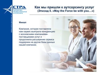 10
Как мы пришли к аутсорсингу услуг
(Эпизод 5. «May the Force be with you…»)
Финал
Компания, которая поставляла
нам сервис выиграла конкуренцию
с московскими компаниями-
поставщиками услуг и
продолжила расширение сервиса
поддержки на другие базы данных
нашей компании.
 