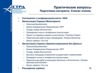 12
Практические вопросы
Подготовка контракта. Список этапов.
• Соглашение о конфиденциальности / NDA
• Организация Сервиса Мониторинга
– Опросник/Questionnaire
– Запрос Коммерческих Предложений / RFP
– Тендер, выбор Исполнителя
– Проведение очных и телефонных консультаций
– Проект по передаче сервиса на аутсорсинг /Transition Project
– Параллельная работа двух провайдеров / Shadow Monitoring
– Запуск сервиса / Go Live
• Организация Сервиса Администрирования Баз Данных
– Опросник/Questionnaire
– Запрос Коммерческих Предложений / RFP
– Тендер, выбор Исполнителя
– Высланы процедуры управления инцидентами и изменениями
– Проведены очные и телефонные консультации
– Параллельная работа инженеров Заказчика и Исполнителя / Shadow
data base administration
– Запуск сервиса / Go Live
• Расширение сервиса
 