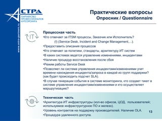 13
Практические вопросы
Опросник / Questionnaire
Процессная часть
•Кто отвечает за ITSM процессы, Заказчик или Исполнитель?
(!) (Service Desk, Incident and Change Management,...).
•Предоставить описания процессов
•Кто отвечает за политики, стандарты, архитектуру ИТ систем
•В каких системах ведется управление изменениями, инцидентами
•Наличие процедур восстановления после сбоя
•Режим работы Service Desk
•Позволяет ли система управления инцидентами/изменениями учет
времени нахождения инцидента/запроса в каждой из групп поддержки?
(как будет происходить подсчет SLA).
•В случае генерации события в системе мониторинга, кто создает тикет в
системе управления инцидентами/изменениями и кто осуществляет
маршрутизацию?
Техническая часть
•Архитектура ИТ инфраструктуры (кол-во офисов, ЦОД, пользователей;
используемое инфраструктурное ПО и железо).
•Уровень контрактов на поддержку производителей. Наличие OLA.
•Процедура удаленного доступа.
 