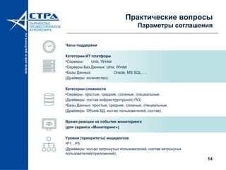14
Практические вопросы
Параметры соглашения
Часы поддержки
Категории ИТ платформ
•Серверы: Unix, Wintel
•Серверы Баз Данных: Unix, Wintel
•Базы Данных: Oracle, MS SQL, …
(Драйверы: количество).
Категории сложности
•Серверы: простые, средние, сложные, специальные.
(Драйверы: состав инфраструктурного ПО).
•Базы Данных: простые, средние, сложные, специальные.
(Драйверы: Объем БД, кол-во пользователей, состав).
Время реакции на событие мониторинга
(для сервиса «Мониторинг»)
Уровни (приоритеты) инцидентов
•P1…P5
(Драйверы: кол-во затронутых пользователей, состав затронутых
пользователей/приложений).
 
