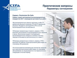 Практические вопросы
Параметры соглашения
Сервис «Technician On Call»
Сервис служит для решения высокоприоритетных
инцидентов 24х7 и проведения регламентных работ.
•Высокоприоритетные запросы включают в себя: P1
временное решение и решение, P2 and P3 временное
решения. Инциденты категорий P4 и P5 в состав
высокоприоритетных не включаются.
•В базовую ежемесячную стоимость сервиса «TOC»
включено выполнение Х1 высокоприоритетных запросов
в месяц. Выполнение каждого последующего
высокоприоритетного запроса в течение отчетного
периода оплачивается дополнительно по ставке Y.
•В базовую ежемесячную стоимость сервиса «TOC»
включено X2 рабочих часов выполнения работ/задач по
плановому обслуживанию.
•Не использованное минимальное количество запросов
или часов для выполнения работ/задач по плановому
обслуживанию не аккумулируется и не переносится на
следующий отчетный период.
15
 
