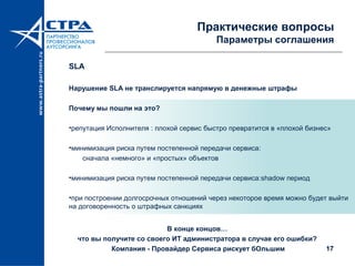17
Практические вопросы
Параметры соглашения
SLA
Нарушение SLA не транслируется напрямую в денежные штрафы
Почему мы пошли на это?
•репутация Исполнителя : плохой сервис быстро превратится в «плохой бизнес»
•минимизация риска путем постепенной передачи сервиса:
сначала «немного» и «простых» объектов
•минимизация риска путем постепенной передачи сервиса:shadow период
•при построении долгосрочных отношений через некоторое время можно будет выйти
на договоренность о штрафных санкциях
В конце концов…
что вы получите со своего ИТ администратора в случае его ошибки?
Компания - Провайдер Сервиса рискует бОльшим
 