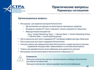19
Практические вопросы
Параметры соглашения
Организационные вопросы
• Инструкции для администраторов Исполнителя
– Детальнейшие инструкции по мониторингу прикладных сервисов
– Инциденты уровня P1 могут открывать только специалисты Заказчика
– Маршрутизация инцидентов
(пр-р: Vendor Monitoring Team -> Service Desk -> Vendor Resolving Group
-> Service Desk -> Local resolving group)
• Листы рассылки для групп поддержки ИТ платформ инфраструктуры Заказчика
• Листы рассылки для групп поддержки Исполнителя
• Учетные записи для администраторов Исполнителя и права доступа в системы
управления инцидентами, изменениями и в системы мониторинга
• Токены для двухфакторной аутентификации для удаленного доступа
• Интеграция систем мониторинга Исполнителя и Заказчика (?)
Сложности:
•Большое количество учетных записей (разные команды Исполнителя
для разных активностей)
•Большое количество токенов двухфакторной аутентификации
 