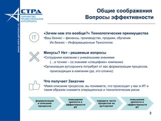 2
Общие соображения
Вопросы эффективности
«Зачем нам это вообще?» Технологические преимущества
•Ваш бизнес – финансы, производство, продажи, обучение
Их бизнес – Информационные Технологии.
Минусы? Нет - решаемые вопросы
•Сотрудники компании с уникальными знаниями
(…а точнее – со знанием «специфики» компании)
•Организация аутсорсинга потребует от вас формализации процессов,
происходящих в компании (да, это сложно)
Что получает Заказчик
•Имея описание процессов, вы понимаете, что происходит у вас в ИТ и
таким образом снижаете операционные и технологические риски
 