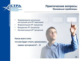 20
Практические вопросы
Основные проблемы
• Формирование детальных
инструкций для ИТ персонала
• Формализация ИТ процессов
• Внедрение ИТ процессов
• Автоматизация ИТ процессов
После всего этого
что вам будет стоить организовать
сервис аутсорсинга?… 
 