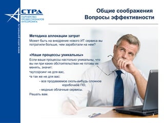 3
Общие соображения
Вопросы эффективности
Методика аллокации затрат
Может быть на внедрение нового ИТ сервиса вы
потратили больше, чем заработали на нем?
«Наши процессы уникальны»
Если ваши процессы настолько уникальны, что
вы ни при каких обстоятельствах не готовы их
менять, значит:
•аутсорсинг не для вас,
•а так же не для вас:
- все продаваемое сколь-нибудь сложное
коробочное ПО,
- модные облачные сервисы.
Решать вам.
 