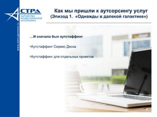 5
Как мы пришли к аутсорсингу услуг
(Эпизод 1. «Однажды в далекой галактике»)
…И сначала был аутстаффинг
•Аутстаффинг Сервис Деска
•Аутстаффинг для отдельных проектов
 