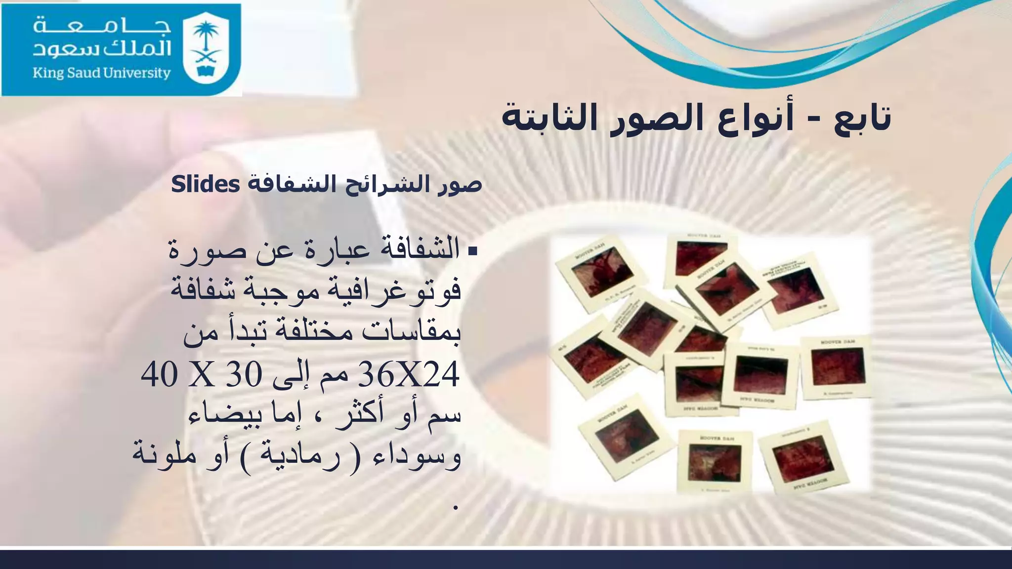 ‫تابع‬-‫أنواع‬‫الثابتة‬ ‫الصور‬
‫الشفافة‬ ‫الشرائح‬ ‫صور‬Slides
▪‫صورة‬ ‫عن‬ ‫عبارة‬ ‫الشفافة‬
‫شفاف‬ ‫موجبة‬ ‫فوتوغرافية‬‫ة‬
‫من‬ ‫تبدأ‬ ‫مختلفة‬ ‫بمقاسات‬
24X36‫مم‬‫إلى‬30X40
‫بيضاء‬ ‫إما‬ ، ‫أكثر‬ ‫أو‬ ‫سم‬
‫وسوداء‬(‫رمادية‬)‫ملونة‬ ‫أو‬
.
 