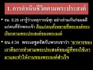 1. การดําเนินชีวิตตามพระประสงค์
• รม. 8:28 เรารู้ว่าเหตุการณ์ทุก อย่างร่วมกันก่อผลดี
แก่คนที่รักพระเจ้า คือแก่คนทั้งหลายที่พระองค์ทรง
เรียกตามพระประสงค์ของพระองค์
• ยน.4:34 พระเยซูตรัสกับพวกเขาว่า “อาหารของ
เราคือการทําตามพระประสงค์ของผู้ที่ทรงใช้เรา
มาและทําให้งานของพระองค์สําเร็จ
 