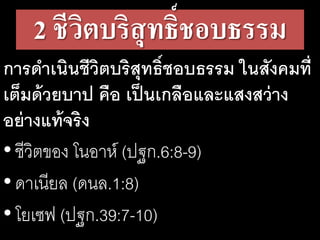 2 ชีวิตบริสุทธิ์ชอบธรรม
การดําเนินชีวิตบริสุทธิ์ชอบธรรม ในสังคมที่
เต็มด้วยบาป คือ เป็นเกลือและแสงสว่าง
อย่างแท้จริง
•ชีวิตของ โนอาห์ (ปฐก.6:8-9)
•ดาเนียล (ดนล.1:8)
•โยเซฟ (ปฐก.39:7-10)
 