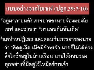 แบบอย่างจากโยเซฟ (ปฐก.39:7-10)
7อยู่มาภายหลัง ภรรยาของนายจ้องมองโย
เซฟ และชวนว่า “มานอนกับฉันเถิด”
8แต่ท่านปฏิเสธ และตอบกับภรรยาของนาย
ว่า “คิดดูเถิด เมื่อมีข้าพเจ้า นายก็ไม่ได้ห่วง
สิ่งใดซึ่งอยู่ในบ้านเรือน นายได้มอบของ
ทุกอย่างที่มีอยู่ไว้ในมือข้าพเจ้า
 
