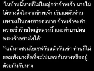9ในบ้านนี้นายก็ไม่ใหญ่กว่าข้าพเจ้า นายไม่
ได้หวงสิ่งใดจากข้าพเจ้า เว้นแต่ตัวท่าน
เพราะเป็นภรรยาของนาย ข้าพเจ้าจะทํา
ความชั่วร้ายใหญ่หลวงนี้ และทําบาปต่อ
พระเจ้าอย่างไรได้”
10แม้นางชวนโยเซฟวันแล้ววันเล่า ท่านก็ไม่
ยอมฟังนางคือที่จะไปนอนกับนางหรืออยู่
ด้วยกันกับนาง
 