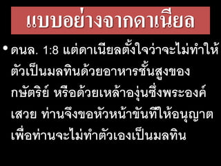 แบบอย่างจากดาเนียล
•ดนล. 1:8 แต่ดาเนียลตั้งใจว่าจะไม่ทําให้
ตัวเป็นมลทินด้วยอาหารชั้นสูงของ
กษัตริย์ หรือด้วยเหล้าองุ่นซึ่งพระองค์
เสวย ท่านจึงขอหัวหน้าขันทีให้อนุญาต
เพื่อท่านจะไม่ทําตัวเองเป็นมลทิน
 