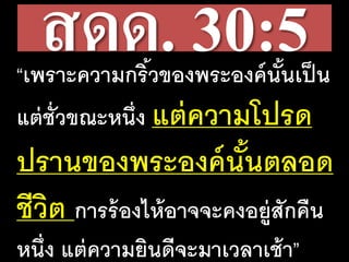 สดด. 30:5“เพราะความกริ้วของพระองค์นั้นเป็น
แต่ชั่วขณะหนึ่ง แต่ความโปรด
ปรานของพระองค์นั้นตลอด
ชีวิต การร้องไห้อาจจะคงอยู่สักคืน
หนึ่ง แต่ความยินดีจะมาเวลาเช้า”
 