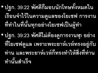 •ปฐก. 39:22 พัศดีก็มอบนักโทษทั้งหมดใน
เรือนจําไว้ในความดูแลของโยเซฟ การงาน
ที่ทําในที่นั้นทุกอย่างโยเซฟเป็นผู้ทํา
•ปฐก. 39:23 พัศดีไม่ต้องดูการงานทุก อย่าง
ที่โยเซฟดูแล เพราะพระยาห์เวห์ทรงอยู่กับ
ท่าน และพระยาห์เวห์ก็ทรงทําให้สิ่งที่ท่าน
ทํานั้นสําเร็จ
 