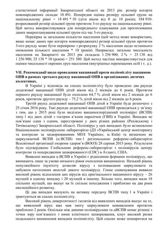 статистичної інформації Закарпатської області на 2013 рік. розмір когорти
новонароджених складає 18 491. Попередня оцінка розміру цільової групи на
національному рівні = 18 491 * 10 (діти віком від 0 до 10 років); 184 910-
розрахований розмір цільової групи протягом 3-го раунду на національному рівні.
Цей метод використовувався для попереднього планування для прогнозованих
даних макропланування цільової групи під час 3-го раунду.
Перевірка за загальною кількістю населення (цей метод може використано,
якщо немає даних про когорти новонароджених) розмір цільової групи протягом
3-ого раунду може бути перевірено з розрахунку 2 % населення щодо останнього
оновлення кількості населення * 10 (років). Наприклад: загальна чисельність
населення на Закарпатті на 2013 рік складала 1 256 900; 2 % = 25 138 від
1 256 900; 25 138 * 10 (років) = 251 380. Цей метод частіше використовується для
оцінки чисельності окремих груп населення (внутрішньо переміщених осіб і т. д.).
VII. Рекомендації щодо проведення вакцинації проти поліомієліту вакциною
ОПВ в рамках третього раунду вакцинації ОПВ в організованих дитячих
колективах.
В Україні у відповідь на спалах поліомієліту було проведено два раунди
додаткової вакцинації ОПВ дітей віком від 2 місяців до 6 років. Протягом
першого раунду вакцинації було охоплено 64,7 % дітей віком від 2 місяців до 6
років, протягом другого раунду – 75,2 % дітей віком від 2 місяців до 6 років.
Третій раунд додаткової вакцинації ОПВ дітей в Україні буде розпочато з
25 січня 2016 року. Такі раунди додаткової вакцинації ОПВ проводяться у зв’язку
з тим, що у 2015 році було виділено вакциноспоріднений поліовірус (ВСПВ)
типу 1 від двох дітей з гострим в’ялим паралічем (ГВП) в Україні. Випадки не
пов’язані один з одним, зареєстровані у двох різних районах (Рахівському і
Тячівському) Закарпатської області. Поліовірус у цих випадках було встановлено
Національною поліовірусною лабораторією (ДЗ «Український центр моніторингу
та контролю за захворюваннями МОЗ України», м. Київ) та визначено як
циркулюючий ВСПВ (ц ВСПВ) тип 1 регіональною референс-лабораторією
Всесвітньої організації охорони здоров’я (ВООЗ) 28 серпня 2015 року. Результати
було підтверджено Глобальною референс-лабораторією з поліовірусів центру
контролю та попередження захворюваності (CDC) в Атланті, США.
Виявлені випадки ц ВСПВ в Україні є рідкісними формами поліовірусу, що
виникають лише за умови низького рівня охоплення вакцинацією. Низький рівень
популяційного імунітету дозволяє вірусу з поліовакцини циркулювати та
набувати патогенних якостей дикого поліовірусу. Генне секвенування виявило
високий рівень відхилення цих вірусів від оригінального вакцинного вірусу – 26
мутацій в одному випадку і 20 мутацій в іншому. Більше того, випадки мали 18
спільних мутацій, що вказує на їх спільне походження і приблизно на два роки
еволюційного розвитку.
Ці два випадки вказують на активну передачу ВСПВ типу 1 в Україні і
трактуються як спалах поліомієліту.
Високий рівень дивергентності ізолятів від виявлених випадків вказує на те,
що виявлений вірус вже мав змогу циркулювати невиявленим протягом
приблизно 2 років. Оскільки між дикими поліовірусами та цВСПВ немає різниці з
точки зору пов’язаного з ними клінічного захворювання, існує високий ризик
подальшого виникнення випадків поліомієліту. Цей спалах може поширитися на
 