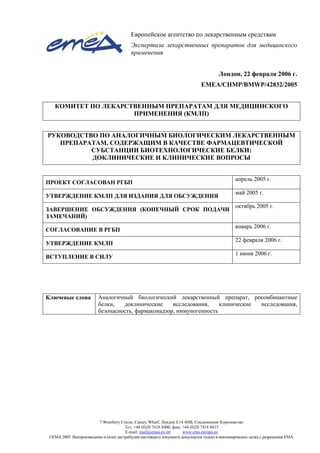 7 Westferry Circus, Canary Wharf, Лондон Е14 4НВ, Соединенное Королевство
Тел. +44 (0)20 7418 8400, факс +44 (0)20 7418 8613
E-mail: mail@emea.eu.int www.ema.europa.eu
©EMA 2005. Воспроизведение и (или) дистрибуция настоящего документа допускается только в некоммерческих целях с разрешения EMA.
Европейское агентство по лекарственным средствам
Экспертиза лекарственных препаратов для медицинского
применения
Лондон, 22 февраля 2006 г.
EMEA/CHMP/BMWP/42832/2005
КОМИТЕТ ПО ЛЕКАРСТВЕННЫМ ПРЕПАРАТАМ ДЛЯ МЕДИЦИНСКОГО
ПРИМЕНЕНИЯ (КМЛП)
РУКОВОДСТВО ПО АНАЛОГИЧНЫМ БИОЛОГИЧЕСКИМ ЛЕКАРСТВЕННЫМ
ПРЕПАРАТАМ, СОДЕРЖАЩИМ В КАЧЕСТВЕ ФАРМАЦЕВТИЧЕСКОЙ
СУБСТАНЦИИ БИОТЕХНОЛОГИЧЕСКИЕ БЕЛКИ:
ДОКЛИНИЧЕСКИЕ И КЛИНИЧЕСКИЕ ВОПРОСЫ
ПРОЕКТ СОГЛАСОВАН РГБП
апрель 2005 г.
УТВЕРЖДЕНИЕ КМЛП ДЛЯ ИЗДАНИЯ ДЛЯ ОБСУЖДЕНИЯ
май 2005 г.
ЗАВЕРШЕНИЕ ОБСУЖДЕНИЯ (КОНЕЧНЫЙ СРОК ПОДАЧИ
ЗАМЕЧАНИЙ)
октябрь 2005 г.
СОГЛАСОВАНИЕ В РГБП
январь 2006 г.
УТВЕРЖДЕНИЕ КМЛП
22 февраля 2006 г.
ВСТУПЛЕНИЕ В СИЛУ
1 июня 2006 г.
Ключевые слова Аналогичный биологический лекарственный препарат, рекомбинантные
белки, доклинические исследования, клинические исследования,
безопасность, фармаконадзор, иммуногенность
 