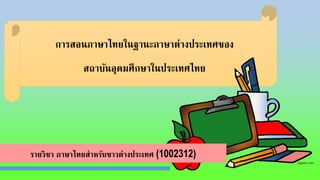 การสอนภาษาไทยในฐานะภาษาต่างประเทศของ
สถาบันอุดมศึกษาในประเทศไทย
รายวิชา ภาษาไทยสาหรับชาวต่างประเทศ (1002312)
 