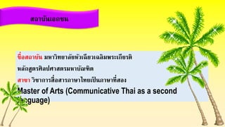 ชื่อสถาบัน มหาวิทยาลัยหัวเฉียวเฉลิมพระเกียรติ
หลักสูตรศิลปศาสตรมหาบัณฑิต
สาขา วิชาการสื่อสารภาษาไทยเป็ นภาษาที่สอง
Master of Arts (Communicative Thai as a second
language)
สถาบันเอกชน
 