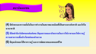 สถาบันเอกชน
(4) มีทักษะและความมั่นใจในการทางานในสภาพแวดล้อมที่เป็ นสากลระดับชาติ และ/หรือ
นานาชาติ
(5) มีจิตสานึกรับผิดชอบต่อสังคม มีคุณธรรมและจริยธรรมในการใช้ภาษาและใช้ความรู้
ความสามารถเพื่อประโยชน์ของส่วนรวม
(6) มีคุณลักษณะใฝ่หาความรู้ และการพัฒนาตนเองตลอดชีวิต
 