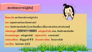 ชื่อสถาบัน มหาวิทยาลัยราชภัฏลาปาง
คณะ มนุษยศาสตร์และสังคมศาสตร์
สาขา ศิลปศาสตรบัณฑิต (ภาษาไทยเพื่อการสื่อสารสาหรับชาวต่างประเทศ)
รหัสหลักสูตร 25501611108003 หลักสูตรอ้างอิง สกอ. ศิลปศาสตรบัณฑิต
ประเภทหลักสูตร หลักสูตรปกติ กลุ่มสาขาวิชา ภาษาศาสตร์
ระดับการศึกษา ปริญญาตรี 4 ปี ประเภทการเรียน โครงการปกติ
เวลาเรียน วันธรรมดา (เช้า)
สถาบันของราชภัฏ(ต่อ)
 