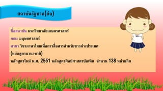 ชื่อสถาบัน มหาวิทยาลัยเกษตรศาสตร์
คณะ มนุษยศาสตร์
สาขา วิชาภาษาไทยเพื่อการสื่อสารสาหรับชาวต่างประเทศ
(หลักสูตรนานาชาติ)
หลักสูตรใหม่ พ.ศ. 2551 หลักสูตรศิลปศาสตรบัณฑิต จานวน 138 หน่วยกิต
สถาบันรัฐบาล(ต่อ)
 