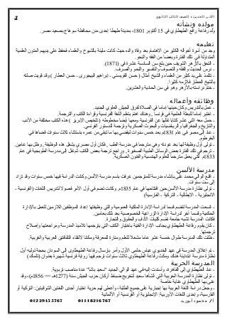 ‫الدب‬‫ث‬‫الحدي‬:‫للصف‬‫الثالث‬‫الثانوى‬
‫مولده‬‫ونشأته‬
‫في‬ ‫الطهطاوي‬ ‫رافع‬ ‫رفاعة‬ ‫ولد‬ُ15‫أكتوبر‬1801.‫مصر‬ ‫بصعيد‬ ‫سوهاج‬ ‫محافظة‬ ‫مدن‬ ‫إحدى‬ ‫طهطا‬ ‫بمدينة‬ ،
‫تعليمه‬
‫العلمية‬ ‫المتون‬ ‫يديهم‬ ‫علي‬ ‫فحفظ‬ ‫والعلماء‬ ‫بالشيوخ‬ ‫مليئة‬ ‫كانت‬ ‫حيث‬ ‫والده‬ ‫وفاة‬ ‫بعد‬ ‫الهتمام‬ ‫من‬ ‫الكثير‬ ‫أخواله‬ ‫أسرة‬ ‫من‬ ‫وجد‬
.‫والنحو‬ ‫الفقه‬ ‫من‬ ‫وبعضا‬ ‫الفترة‬ ‫تلك‬ ‫في‬ ‫المتداولة‬
) ‫في‬ ‫عشرة‬ ‫السادسة‬ ‫سن‬ ‫بلغ‬ ‫حين‬ ‫الشريف‬ ‫بالهزهر‬ ‫التحق‬ -1871.(
.‫والصرف‬ ‫والنحو‬ ‫والتفسير‬ ‫والتصوف‬ ‫والفقه‬ ‫الحديث‬ ‫درس‬ -
‫صلته‬ ‫قويت‬ ‫وقد‬ ( ‫العطار‬ ‫حسن‬ - ‫البيجورى‬ ‫إبراهيم‬ - ‫القويسني‬ ‫حسن‬ ) ‫أمثال‬ ‫والشيخ‬ ‫العلماء‬ ‫من‬ ‫كثير‬ ‫يد‬ ‫على‬ ‫تتلمذ‬ -
.‫كثيرا‬ ‫فلهزمه‬ ‫العطار‬ ‫بالشيخ‬
.‫والعشرين‬ ‫الحادية‬ ‫سن‬ ‫في‬ ‫وهو‬ ‫بالهزهر‬ ‫دراسته‬ ‫ختم‬ -
‫وظائفه‬‫وأعماله‬
.‫الجديد‬ ‫العلوي‬ ‫الجيش‬ ‫لفرق‬ ‫الصلة‬ ‫في‬ ‫إماما‬ ‫حينها‬ ‫وكان‬ ‫بالتدريس‬ ‫عمل‬ -
.‫والترجمة‬ ‫الكتب‬ ‫وقراءة‬ ‫الفرنسية‬ ‫اللغة‬ ‫بتعلم‬ ‫اهتم‬ ‫وهناك‬ , ‫فرنسا‬ ‫في‬ ‫العلمية‬ ‫للبعثة‬ ‫إماما‬ ‫اختير‬ -
‫الدب‬ ‫من‬ ‫مختلفة‬ ‫الكتب‬ ‫هذه‬ ( ‫البريز‬ ‫تلخيص‬ ) ‫مخطوطه‬ ‫أيضا‬ ‫ومعها‬ ‫الفرنسية‬ ‫عن‬ ‫نقلها‬ ‫كتابا‬ ‫عشر‬ ‫اثني‬ ‫معه‬ ‫حمل‬ -
.‫الفرنسي‬ ‫للدستور‬ ‫وترجمة‬ ‫العسكرية‬ ‫والبحوث‬ ‫والرياضيات‬ ‫والجغرافيا‬ ‫والتاريخ‬
‫عام‬ ‫في‬ ‫مصر‬ ‫إلى‬ ‫عاد‬ -1831‫في‬ ‫قضاها‬ ‫سنوات‬ ‫ثلث‬ ‫باستثناء‬ ‫عمره‬ ‫من‬ ‫تبقي‬ ‫ما‬ ‫بها‬ ‫ليقضي‬ ‫سنوات‬ ‫خمس‬ ‫بعد‬ ‫م‬
.‫الخرطوم‬
.‫عامين‬ ‫بها‬ ‫وظل‬ , ‫الوظيفة‬ ‫هذه‬ ‫يشغل‬ ‫مصري‬ ‫أول‬ ‫فكان‬ , ‫الطب‬ ‫مدرسة‬ ‫في‬ ‫مترجما‬ ‫وهي‬ ‫عودته‬ ‫بعد‬ ‫لها‬ ‫وظيفة‬ ‫أول‬ ‫تولى‬ -
‫عام‬ ‫في‬ ‫الطوبجية‬ ‫مدرسة‬ ‫إلى‬ ‫نقل‬ ‫ثم‬ ‫الكتب‬ ‫بعض‬ ‫ترجمة‬ ‫وراجع‬ , ‫الصغيرة‬ ‫الطبية‬ ‫الرسائل‬ ‫بعض‬ ‫الفترة‬ ‫تلك‬ ‫في‬ ‫ترجم‬ -
1833.‫العسكرية‬ ‫والفنون‬ ‫الهندسية‬ ‫للعلوم‬ ‫مترجما‬ ‫يعمل‬ ‫لكي‬ ‫م‬
‫مدرسة‬‫اللسن‬
‫تزاد‬ ‫وقد‬ ‫سنوات‬ ‫خمس‬ ‫فيها‬ ‫الدراسة‬ ‫وكانت‬ ‫اللسن‬ ‫مدرسة‬ ‫باسم‬ ‫عرفت‬ ‫للمترجمين‬ ‫مدرسة‬ ‫بإنشاء‬ ‫على‬ ‫محمد‬ ‫الوالي‬ ‫اقنع‬ -
.‫سنوات‬ ‫ست‬ ‫إلى‬
‫عام‬ ‫في‬ ‫افتتاحها‬ ‫حين‬ ‫اللسن‬ ‫مدرسة‬ ‫نظارة‬ ‫تولى‬ -1835- ‫)الفرنسية‬ ‫اللغات‬ ‫لتدريس‬ ‫فصول‬ ‫المر‬ ‫أول‬ ‫في‬ ‫تضم‬ ‫وكانت‬ .‫م‬
(‫الفارسية‬ - ‫التركية‬ - ‫اليطالية‬ - ‫النجليزية‬
‫بالدارة‬ ‫للعمل‬ ‫اللهزمين‬ ‫الموظفين‬ ‫إعداد‬ ‫وظيفتها‬ ‫والتي‬ ‫العمومية‬ ‫الملكية‬ ‫الدارة‬ ‫لدراسة‬ ‫قسما‬ ‫لتضم‬ ‫المدرسة‬ ‫اتسعت‬ -
.‫بعامين‬ ‫ذلك‬ ‫بعد‬ ‫الخصوصية‬ ‫الزراعية‬ ‫الدارة‬ ‫لدراسة‬ ‫آخر‬ ‫وقسما‬ ‫الحكمية‬
.‫والتجارة‬ ‫والحقوق‬ ‫الداب‬ ‫كليات‬ ‫تضم‬ ‫جامعة‬ ‫تشبه‬ ‫المدرسة‬ ‫فكانت‬
‫وإصل ح‬ ‫ومراجعتها‬ ‫المدرسة‬ ‫تلميذ‬ ‫يترجمها‬ ‫التي‬ ‫الكتب‬ ‫باختيار‬ ‫الفنية‬ ‫الدارة‬ ‫بجانب‬ ‫الطهطاوي‬ ‫رفاعة‬ ‫يقوم‬ ‫كان‬ -
.‫ترجمتها‬
.‫والغربية‬ ‫العربية‬ ‫الثقافتين‬ ‫للتقاء‬ ‫ومكانا‬ ‫للمعرفة‬ ‫ومنارة‬ ‫للعلم‬ ‫مشعل‬ ‫عاما‬ ‫عشر‬ ‫خمسة‬ ‫طوال‬ ‫المدرسة‬ ‫تلك‬ ‫ظلت‬ -
‫أول‬ ‫توليه‬ ‫بحجة‬ ‫السودان‬ ‫إلى‬ ‫الطهطاوى‬ ‫رفاعة‬ ‫بإرسال‬ ‫وأمر‬ ‫الول‬ ‫حلمى‬ ‫عباس‬ ‫الخديوي‬ ‫عهد‬ ‫في‬ ‫المدرسة‬ ‫إغلق‬ ‫تم‬ -
(‫)تلماك‬ ‫بعنوان‬ ‫شهيرة‬ ‫فرنسية‬ ‫رواية‬ ‫فيها‬ ‫ترجم‬ ‫سنوات‬ ‫ثلث‬ ‫الطهطاوي‬ ‫رفاعة‬ ‫ومكث‬ ‫هناك‬ ‫ابتدايئة‬ ‫مدرسة‬ ‫نظارة‬
‫المدرسة‬‫الحربية‬
.‫تربوية‬ ‫مناصب‬ ‫عدة‬ "‫باشا‬ ‫"سعيد‬ ‫الجديد‬ ‫الوالي‬ ‫عهد‬ ‫في‬ ‫إليه‬ ‫وأسندت‬ ،‫القاهرة‬ ‫إلى‬ ‫الطهطاوي‬ ‫عاد‬ -
) ‫سنة‬ ‫الجيش‬ ‫حرب‬ ‫أركان‬ ‫ضباط‬ ‫لتخريج‬ ‫سعيد‬ ‫أنشأها‬ ‫التي‬ ‫الحربية‬ ‫المدرسة‬ ‫نظارة‬ ‫تولى‬ -1277== ‫هـ‬1856‫وقد‬ ،(‫م‬
‫خاصة‬ ‫عناية‬ ‫الطهطاوي‬ ‫بها‬ ‫عنى‬
‫أو‬ ‫التركية‬ :‫الشرقيتين‬ ‫اللغتين‬ ‫أجدى‬ ‫اختيار‬ ‫حرية‬ ‫لهم‬ ‫وأعطى‬ ،‫الطلبة‬ ‫جميع‬ ‫على‬ ‫إجبارية‬ ‫بها‬ ‫العربية‬ ‫اللغة‬ ‫دراسة‬ ‫وجعل‬ -
‫اللمانية‬ ‫أو‬ ‫الفرنسية‬ ‫أو‬ ‫النجليزية‬ :‫الوربية‬ ‫اللغات‬ ‫وإحدى‬ ،‫الفارسية‬
‫أ‬/‫محمود‬‫أبوزيد‬0114821676701229455767
3
 