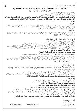 ‫الدب‬‫ث‬‫الحدي‬:‫للصف‬‫الثالث‬‫الثانوى‬
3-‫محمد‬‫عبده‬)1266‫هـ‬-1323‫هـ‬/1849‫م‬-1905(‫م‬
‫مصري‬ ‫إسلمي‬ ‫ومجدد‬ ‫وفقيه‬ ‫دين‬ ‫عالم‬
‫السلمي‬ ‫الفقه‬ ‫في‬ ‫التجديد‬ ‫رموز‬ ‫أحد‬ ‫يعد‬
‫والسلمي‬ ‫العربي‬ ‫العالم‬ ‫في‬ ‫واللصل ح‬ ‫النهضة‬ ‫دعاة‬ ‫ومن‬
‫وبدايات‬ ‫عشر‬ ‫التاسع‬ ‫القرن‬ ‫أواخر‬ ‫في‬ ‫إسلمية‬ ‫تجديدية‬ ‫فكرية‬ ‫حركة‬ ‫إنشاء‬ ‫في‬ ‫الفغاني‬ ‫الدين‬ ‫جمال‬ ‫بأستاذه‬ ‫التقائه‬ ‫بعد‬ ‫ساهم‬
‫متطلبات‬ ‫لتواكب‬ ‫السلمية‬ ‫المة‬ ‫إحياء‬ ‫إعادة‬ ‫و‬ ‫والحضاري‬ ‫الفكري‬ ‫الجمود‬ ‫على‬ ‫القضاء‬ ‫إلى‬ ‫تهدف‬ ‫العشرين‬ ‫القرن‬
.‫العصر‬
‫حياته‬
‫سنة‬ ‫ال‬ ‫خير‬ ‫حسن‬ ‫بن‬ ‫عبده‬ ‫بن‬ ‫محمد‬ ‫ولد‬1266‫الموافق‬ ‫هـ‬1849‫محافظة‬ ‫في‬ ‫شبراخيت‬ ‫بمركز‬ ‫نصر‬ ‫محلة‬ ‫قرية‬ ‫في‬ ‫م‬
.(‫عدي‬ ‫)بني‬ ‫قبيلة‬ ‫إلي‬ ‫تنتمي‬ ‫مصرية‬ ‫وأم‬ ‫تركمانى‬ ‫ل ب‬ .‫البحيرة‬
‫تعليمه‬
‫الزهر‬ ‫بالجامع‬ ‫التحق‬1866( ‫الصوفى‬ ‫درويش‬ - ‫الطويل‬ ‫حسن‬ ) ‫أهمهم‬ ‫ومن‬ ‫الشريف‬ ‫الزهر‬ ‫شيوخ‬ ‫يد‬ ‫على‬ ‫وتتلمذ‬ ‫م‬
‫العالمية‬ ‫الشهادة‬ ‫على‬ ‫وحصل‬1877‫م‬
‫الوظائف‬‫والعمال‬‫التي‬‫تولها‬:
.‫اللسن‬ ‫ومدرسة‬ ‫العلوم‬ ‫بدار‬ ‫والتاريخ‬ ‫الد ب‬ ‫ر س‬ّ‫س‬ ‫د‬ -
.‫البداية‬ ‫في‬ ‫المتشكك‬ ‫موقف‬ ‫منها‬ ‫وقف‬ ‫أنه‬ ‫رغم‬ ‫النجليز‬ ‫ضد‬ ‫العرابية‬ ‫الثورة‬ ‫رجال‬ ‫أحد‬ ‫كان‬ -
‫سنة‬ ‫باريس‬ ‫إلى‬ ‫الفغاني‬ ‫الدين‬ ‫جمال‬ ‫أستاذه‬ ‫من‬ ‫بدعوة‬ ‫وسافر‬ ،‫سنوات‬ ‫ثل ث‬ ‫لمدة‬ ‫بيروت‬ ‫إلى‬ ‫نفيه‬ ‫تم‬ -1884‫وأسس‬ ،‫م‬
‫سنة‬ ‫وفي‬ ،‫الوثقى‬ ‫العروة‬ ‫لصحيفة‬1885.‫الوثقى‬ ‫العروة‬ ‫جمعية‬ ‫أسس‬ ‫العام‬ ‫ذات‬ ‫وفي‬ ،‫بيروت‬ ‫إلى‬ ‫باريس‬ ‫غادر‬ ‫م‬
.‫بيروت‬ ‫في‬ ‫السلطانية‬ ‫المدرسة‬ ‫في‬ ‫ر س‬ّ‫س‬ ‫د‬ -
.‫بالسياسة‬ ‫العمل‬ ‫عدم‬ ‫بشرط‬ ‫توفيق‬ ‫الخديوي‬ ‫من‬ ‫بعفو‬ ‫عاد‬ ‫حينما‬
‫الشورى‬ ‫بمجلس‬ ‫وعضوا‬ ‫العلى‬ ‫الوقاف‬ ‫مجلس‬ ‫في‬ ‫وعضوا‬ ‫مفتيا‬ ‫وعين‬ ‫بالتدريس‬ ‫اشتغل‬ -
.‫والوربية‬ ‫العربية‬ ‫الدول‬ ‫من‬ ‫الكثير‬ ‫وزار‬ ‫المخطوطات‬ ‫لنشر‬ ‫العربية‬ ‫العلوم‬ ‫إحياء‬ ‫جمعية‬ ‫أسس‬ -
‫الشيخ‬ ‫ولصار‬ ‫المصرية‬ ‫للديار‬ ‫ا‬ً ‫مفتي‬ ‫عبده‬ ‫محمد‬ ‫الشيخ‬ ‫بتعيين‬ ‫الثاني‬ ‫حلمي‬ ‫عبا س‬ ‫الخديوي‬ ‫وقعه‬ ‫خديوي‬ ‫مرسوم‬ ‫لصدر‬ -
.‫لمصر‬ ‫مستقل‬ ‫مفتي‬ ‫أول‬ ‫عبده‬ ‫محمد‬
‫تأثيره‬‫الثقافي‬
‫وأعلم‬ ‫اللصل ح‬ ‫دعاة‬ ‫وأحد‬ ،‫الحديث‬ ‫العصر‬ ‫في‬ ‫السلمي‬ ‫الفقه‬ ‫في‬ ‫المجددين‬ ‫أبرز‬ ‫من‬ ‫دا‬ً ‫واح‬ "‫عبده‬ ‫محمد‬ ‫"المام‬ ‫د‬ّ‫س‬‫يع‬ُ
‫الحديثة؛‬ ‫السلمية‬ ‫العربية‬ ‫النهضة‬
.‫قرون‬ ‫لعدة‬ ‫ألصابه‬ ‫الذي‬ ‫الجمود‬ ‫من‬ ‫العربي‬ ‫العقل‬ ‫تحرير‬ ‫في‬ ‫واجتهاده‬ ‫ووعيه‬ ‫بعلمه‬ ‫ساهم‬ -
،‫العلم‬ ‫في‬ ‫السريعة‬ ‫التطورات‬ ‫لمواكبة‬ ‫الفقهي‬ ‫الجتهاد‬ ‫وإحياء‬ ،‫الوطنية‬ ‫وبعث‬ ،‫التحرر‬ ‫نحو‬ ‫المة‬ ‫وعي‬ ‫إيقاظ‬ ‫في‬ ‫شارك‬ -
.‫والثقافية‬ ‫والقتصادية‬ ‫السياسية‬ ‫النواحي‬ ‫مختلف‬ ‫في‬ ‫وتطوره‬ ‫المجتمع‬ ‫حركة‬ ‫ومسايرة‬
‫إصلحاته‬
‫الجتماعي‬ ‫واللصل ح‬ ‫الشعب‬ ‫أفراد‬ ‫بين‬ ‫الصحيح‬ ‫التعليم‬ ‫نشر‬ ‫إلى‬ ‫دعوته‬ -
.‫القومي‬ ‫الوعي‬ ‫وإيقاظ‬ ‫الفساد‬ ‫محاربة‬ ‫في‬ ‫الصحافة‬ ‫استخدام‬ -
.‫المديريات‬ ‫مجالس‬ ‫سلطة‬ ‫في‬ ‫بالتوسع‬ ‫النيابي‬ ‫الحكم‬ ‫في‬ ‫التدرج‬ -
.‫السلمية‬ ‫الشعو ب‬ ‫بين‬ ‫الروابط‬ ‫وتوثيق‬ ‫الجنبي‬ ‫الحتلل‬ ‫مناهضة‬ ‫إلى‬ ‫دعا‬ -
‫فضل‬‫الشيخ‬‫محمد‬‫عبده‬‫على‬‫النهضة‬‫الدبية‬‫من‬‫ناحية‬‫أساليب‬.‫الكتاب‬
‫وإلزام‬ ‫أسلوبها‬ ‫انحطاط‬ ‫من‬ ‫الصحف‬ ‫نظر‬ ‫إليه‬ ‫يلفت‬ ‫كان‬ ‫وبما‬ ‫نماذج‬ ‫من‬ ‫يقدمه‬ ‫كان‬ ‫فيما‬ ‫عبده‬ ‫محمد‬ ‫الشيخ‬ ‫فضل‬ ‫يظهر‬
.‫فيها‬ ‫الكتابة‬ ‫مستوى‬ ‫يرفع‬ ‫من‬ ‫الكتا ب‬ ‫من‬ ‫يختاروا‬ ‫أن‬ ‫ألصحابها‬
.‫الكواكبي‬ ‫الرحمن‬ ‫وعبد‬ ‫رضا‬ ‫رشيد‬ ‫ومحمد‬ ‫باديس‬ ‫بن‬ ‫الحميد‬ ‫عبد‬ ‫مثل‬ ‫النهضة‬ ‫رواد‬ ‫من‬ ‫العديد‬ ‫به‬ ‫تأثر‬ ‫وقد‬
‫أهم‬‫مؤلفاته‬
‫أ‬/‫محمود‬‫أبوزيد‬0114821676701229455767
5
 