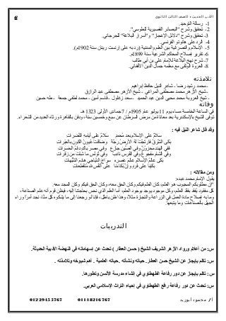 ‫الدب‬‫ث‬‫الحدي‬:‫للصف‬‫الثالث‬‫الثانوى‬
1.‫التوحيد‬ ‫رسالة‬ -
2."‫للطوسي‬ ‫القصيرية‬ ‫"البصائر‬ ‫وشر ح‬ ‫تحقيق‬ -
3.‫للجرجاني‬ "‫البلغة‬ ‫و"أسرار‬ "‫العجاز‬ ‫"دلئل‬ ‫وشر ح‬ ‫تحقيق‬ -
4.‫الفرنسي‬ ‫هانوتو‬ ‫على‬ ‫الرد‬ -
5‫سنة‬ ‫رينان‬ ‫إرنست‬ ‫على‬ ‫به‬ ‫)رد‬ ‫والمدنية‬ ‫العلم‬ ‫بين‬ ‫والنصرانية‬ ‫السلم‬ -1902.(‫م‬
6‫سنة‬ ‫الشرعية‬ ‫المحاكم‬ ‫إلصل ح‬ ‫تقرير‬ -1899.‫م‬
7‫طالب‬ ‫أبي‬ ‫بن‬ ‫علي‬ ‫للمام‬ ‫البلغة‬ ‫نهج‬ ‫شر ح‬ -
8.‫الفغاني‬ ‫الدين‬ ‫جمال‬ ‫معلمه‬ ‫مع‬ ‫الوثقى‬ ‫العروة‬ -
‫تلمذته‬
‫إبراهيم‬ ‫حافظ‬ ‫النيل‬ ‫شاعر‬ - ‫رضا‬ ‫رشيد‬ ‫محمد‬ -
‫الرازق‬ ‫عبد‬ ‫مصطفى‬ ‫الزهر‬ ‫شيخ‬ - ‫المراغي‬ ‫مصطفى‬ ‫محمد‬ ‫الزهر‬ ‫شيخ‬ -
‫حسين‬ ‫طه‬ - ‫جمعة‬ ‫لطفي‬ ‫محمد‬ - ‫أمين‬ ‫قاسم‬ - ‫زغلول‬ ‫سعد‬ - ‫الحميد‬ ‫عبد‬ ‫الدين‬ ‫محيي‬ ‫محمد‬ ‫العروبة‬ ‫شيخ‬ -
‫وفاته‬
‫يوم‬ ‫مساء‬ ‫الخامسة‬ ‫الساعة‬ ‫في‬11‫عام‬ ‫يوليو‬1905/ ‫م‬7‫الولى‬ ‫جمادى‬1323‫هـ‬
.‫الشعراء‬ ‫من‬ ‫العديد‬ ‫ورثاه‬ ‫بالقاهرة‬ ‫ودفن‬ ،‫سنة‬ ‫وخمسين‬ ‫سبع‬ ‫عن‬ ‫السرطان‬ ‫مرض‬ ‫من‬ ‫معاناة‬ ‫بعد‬ ‫بالسكندرية‬ ‫الشيخ‬ ‫توفى‬
: ‫فيه‬ ‫النيل‬ ‫شاعر‬ ‫قال‬ ‫وقد‬
‫ت‬ِ ‫ضرا‬ِ ‫ن‬َّ‫ال‬ ‫ه‬ِ ‫م‬ِ ‫أيا‬َ‫ي‬ ‫على‬ ‫م‬ٌ ‫ع‬‫سل‬َ‫ي‬ ‫د‬ٍ ‫محم‬ُ ‫بعد‬ ‫م‬ِ‫السل‬ ‫على‬ ‫م‬ٌ ‫ع‬‫سل‬َ‫ي‬
‫ت‬ِ ‫برا‬َ‫ي‬‫ع‬َ‫ي‬ ‫بال‬ ‫ن‬ِ ‫كو‬َ‫ي‬ ‫ال‬ ‫ن‬ُ ‫عيو‬ُ ‫ت‬ْ ‫ع‬ ‫ق‬َ‫ي‬‫ضا‬َ‫ي‬ ‫و‬َ‫ي‬ ‫ة‬ً  ‫ج‬َّ ‫ر‬َ‫ي‬ ‫ض‬ُ ‫الر‬ ‫ه‬ُ ‫ل‬َ‫ي‬ ‫ت‬ْ ‫ع‬ ‫ج‬َّ ‫ت‬َ‫ي‬‫فار‬ ‫ق‬ُ ‫شر‬َّ ‫ال‬ ‫كى‬َ‫ي‬ ‫ب‬َ‫ي‬
‫ت‬ِ ‫سرا‬َ‫ي‬ ‫ح‬َ‫ي‬ ‫ال‬ ‫م‬ُ‫دائ‬ ‫ك‬ٍ  ‫با‬ ‫ر‬َ‫ي‬ ‫مص‬ِ ‫وفي‬ ‫ز ع‬ِ ‫جا‬ ‫ن‬ِ ‫صي‬ِّ ‫ال‬ ‫وفي‬ ‫ن‬ٌ ‫ع‬ ‫و‬ُ ‫محز‬َ‫ي‬ ‫د‬ِ‫الهن‬ ‫ففي‬َ‫ي‬
‫ت‬ِ ‫فرا‬َ‫ي‬‫ز‬َ‫ي‬ ‫من‬ ‫ت‬َ‫ي‬ ‫ئ‬ْ ‫ع‬‫ش‬ِ ‫ما‬ ‫س‬ٍ  ‫ن‬ُ‫تو‬ُ ‫وفي‬ ‫ ب‬ٌ ‫ع‬ ‫د‬ِ‫نا‬ ‫ س‬ِ ‫فر‬ُ‫ال‬ ‫وفي‬ ‫ ع‬ٌ ‫ع‬ ‫مفجو‬َ‫ي‬ ‫م‬ِ‫الشا‬ ‫وفي‬
‫ت‬ِ ‫بها‬ُ‫ش‬ُّ ‫ال‬ ‫م‬َ‫ي‬‫د‬ِ‫ها‬ ‫دياجي‬َّ‫ال‬ ‫ج‬َ‫ي‬ ‫را‬َ‫ي‬ ‫س‬ِ ‫ه‬ِ‫ر‬ِ ‫عص‬َ‫ي‬ ‫م‬َ‫ي‬‫ل‬ِ‫عا‬ ‫م‬ِ‫السل‬ ‫م‬ُ‫ل‬َ‫ي‬‫عا‬ ‫كى‬َ‫ي‬ ‫ب‬َ‫ي‬
‫ت‬ِ ‫طعا‬ِ ‫ق‬َ‫ي‬‫ن‬ْ ‫ع‬‫م‬ُ ‫ل‬ِ ‫س‬ٍ  ‫ف‬ُ‫ن‬ْ ‫ع‬‫أ‬َ‫ي‬ ‫على‬ ‫ءنا‬َ‫ي‬ ‫بكا‬ُ ‫ن‬َّ ‫إ‬ِ‫و‬ ‫د‬ٍ ‫فر‬َ‫ي‬ ‫على‬ ‫كينا‬َ‫ي‬ ‫ب‬َ‫ي‬
: ‫مقالهته‬ ‫ومن‬
:‫عبده‬ ‫محمد‬ ‫المام‬ ‫يقول‬
.‫معه‬ ‫المجد‬ ‫وكان‬ ‫فيكم‬ ‫الحق‬ ‫وكان‬ ،‫معه‬ ‫الحق‬ ‫وكان‬ ‫فيكم‬ ‫العلم‬ ‫كان‬ ،‫العلم‬ ‫هو‬ ‫المحبو ب‬ ‫مطلوبكم‬ ‫إن‬
،‫الصناعة‬ ‫علم‬ ‫أنه‬ ‫قوم‬ ‫فيظن‬ ،‫إليه‬ ‫بحاجتنا‬ ‫نحس‬ ‫الذي‬ ‫العلم‬ ‫أما‬ ،‫العلم‬ ‫بوجود‬ ‫يوجد‬ ‫موجود‬ ‫وكل‬ ،‫العلم‬ ‫قد‬ْ ‫ع‬‫بف‬ ‫يفقد‬ُ ‫مفقود‬ ‫كل‬
‫وراء‬ ‫را‬ً  ‫أم‬ ‫نجد‬ ،‫نا‬َّ‫م‬ ‫كل‬ ‫يشكوه‬ ‫ما‬ ‫إلى‬ ‫رجعنا‬ ‫لو‬ ‫فإنا‬ ،‫باطل‬ ‫ظن‬ ‫وهذا‬ ،‫ل‬ً  ‫مث‬ ‫والتجارة‬ ‫الزراعة‬ ‫في‬ ‫العمل‬ ‫مادة‬ ‫إلصل ح‬ ‫به‬ ‫وما‬
.‫يتبعها‬ ‫وما‬ ‫بالصناعات‬ ‫الجهل‬
‫التدريبات‬
.‫الحديثة‬ ‫البدبية‬ ‫النهضة‬ ‫في‬ ‫إسهاماهته‬ ‫عن‬ ‫هتحدث‬ ( ‫العطار‬ ‫حسن‬ ) ‫الشيخ‬ ‫الشريف‬ ‫الهزهر‬ ‫وروابد‬ ‫أعل م‬ ‫من‬ :‫س‬
. ‫وهتلمذهته‬ ‫شيوخه‬ ‫أهم‬ . ‫العلمية‬ ‫حياهته‬ . ‫ونشأهته‬ ‫حياهته‬ .‫العطار‬ ‫حسن‬ ‫الشيخ‬ ‫عن‬ ‫بإيجاهز‬ ‫هتكلم‬ :‫س‬
.‫وهتطورها‬ ‫اللسن‬ ‫مدرسة‬ ‫إنشاء‬ ‫في‬ ‫الطهطاوي‬ ‫رفاعة‬ ‫بدور‬ ‫عن‬ ‫بإيجاهز‬ ‫هتكلم‬ :‫س‬
.‫العربي‬ ‫السلمي‬ ‫التراث‬ ‫إحياء‬ ‫في‬ ‫الطهطاوي‬ ‫رافع‬ ‫رفاعة‬ ‫بدور‬ ‫عن‬ ‫هتحدث‬ :‫س‬
‫أ‬/‫محمود‬‫أبوزيد‬0114821676701229455767
6
 