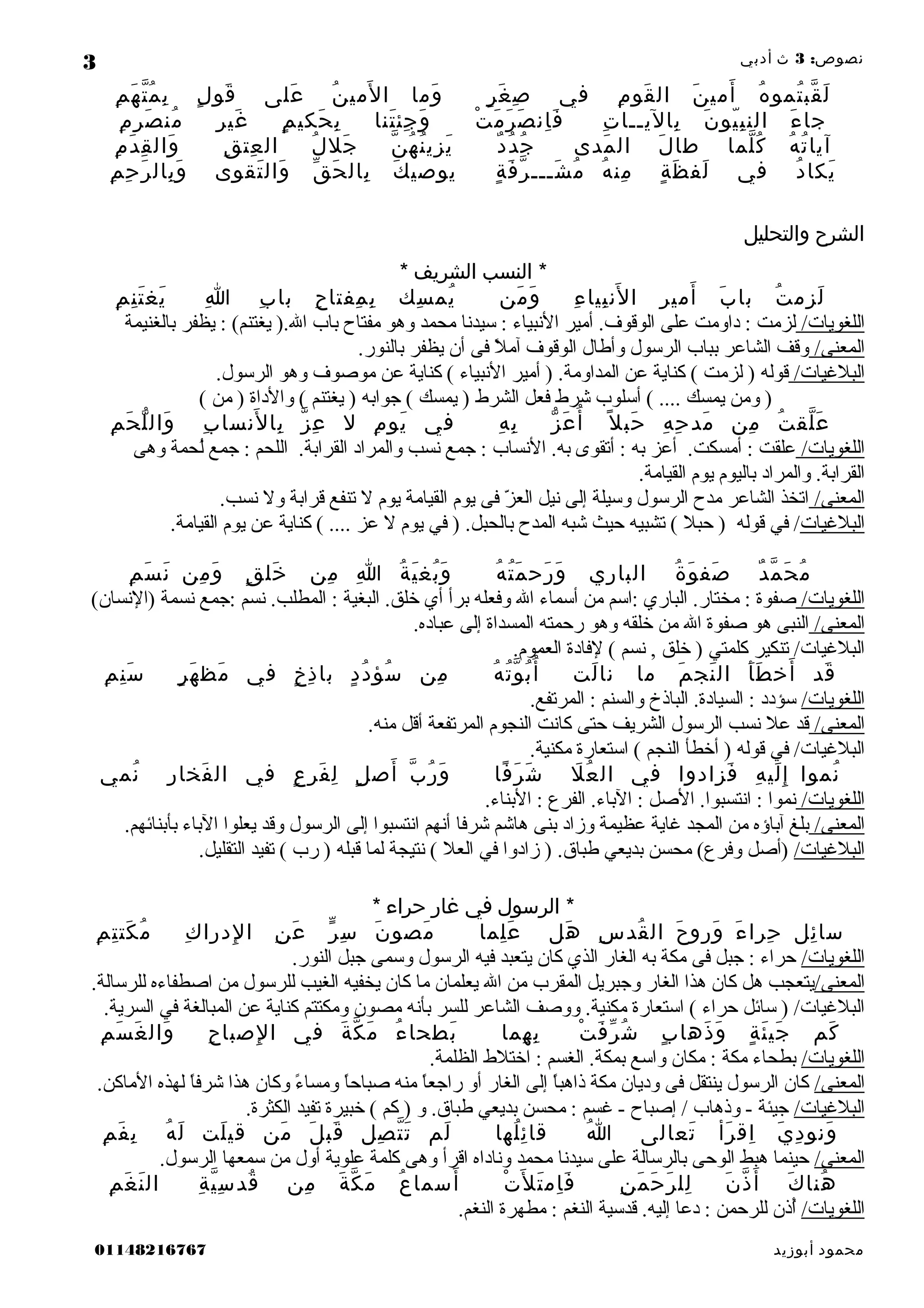 :‫نصوص‬3‫ث‬‫أدبي‬
‫ه‬ُ ‫تمو‬ُ ‫قب‬ّ ‫ل‬َ‫ن‬َ ‫أمي‬َ‫م‬ِ ‫قو‬َ ‫ال‬‫في‬‫ر‬ٍ ‫غ‬َ ‫ص‬ِ‫وما‬َ‫ن‬ُ ‫لمي‬َ ‫ا‬‫على‬َ‫ل‬ٍ ‫قو‬َ‫م‬ِ ‫ه‬َ ‫ت‬ّ ‫م‬ُ ‫ب‬ِ
‫ء‬َ ‫جا‬‫ن‬َ ‫يو‬ّ ‫ب‬ِ ‫الن‬‫ت‬ِ ‫باليــا‬ِ‫ت‬ْ ‫م‬َ ‫ر‬َ ‫ص‬َ ‫ان‬ِ ‫ف‬َ‫تنا‬َ ‫جئ‬ِ ‫و‬َ‫م‬ٍ ‫حكي‬َ ‫ب‬ِ‫ر‬ِ ‫غي‬َ‫م‬ِ ‫ر‬ِ ‫ص‬َ ‫من‬ُ
‫ه‬ُ ‫ت‬ُ ‫آيا‬‫لما‬ّ ‫ك‬ُ‫ل‬َ ‫طا‬‫مدى‬َ ‫ال‬‫د‬ٌ ‫د‬ُ ‫ج‬ُ‫ن‬ّ ‫ه‬ُ ‫ن‬ُ ‫يزي‬َ‫ل‬ُ ‫جل‬َ‫ق‬ِ ‫عت‬ِ ‫ال‬‫م‬ِ ‫د‬َ ‫ق‬ِ ‫وال‬َ
‫د‬ُ ‫يكا‬َ‫في‬‫ة‬ٍ ‫ظ‬َ ‫لف‬َ‫ه‬ُ ‫من‬ِ‫ة‬ٍ ‫ف‬َ ‫ر‬ّ ‫شـــ‬َ ‫م‬ُ‫ك‬َ ‫يوصي‬‫ق‬ّ ‫ح‬َ ‫بال‬ِ‫تقوى‬َ ‫وال‬َ‫م‬ِ ‫ح‬ِ ‫ر‬َ ‫بال‬ِ ‫و‬َ
‫الشرح‬‫والتحليل‬
‫النسب‬ *‫الشريف‬*
‫ت‬ُ ‫زم‬ِ ‫ل‬َ‫ب‬َ ‫با‬‫ر‬ِ ‫أمي‬َ‫ء‬ِ ‫بيا‬ِ ‫لن‬َ ‫ا‬‫من‬َ ‫و‬َ‫سك‬ِ ‫يم‬ُ‫ح‬ِ ‫مفتا‬ِ ‫ب‬ِ‫ب‬ِ ‫با‬‫ا‬ِ‫م‬ِ ‫ن‬ِ ‫ت‬َ ‫يغ‬َ
/‫اللغويات‬‫بالغنيمة‬ ‫يظفر‬ : (‫يغتنم‬ ).) ‫ل‬‫ا‬ ‫باب‬ ‫مفتاح‬ ‫وهو‬ ‫محمد‬ ‫سيدنا‬ : ‫النبياء‬ ‫أمير‬ .) ‫ف‬‫الوقو‬ ‫على‬ ‫داومت‬ : ‫لزمت‬
/‫المعنى‬.) ‫ر‬‫بالنو‬ ‫يظفر‬ ‫أن‬ ‫فى‬ ‫ال‬ً ‫ف‬ ‫آم‬ ‫الوقوف‬ ‫وأطال‬ ‫الرسول‬ ‫بباب‬ ‫الشاعر‬ ‫وقف‬
/‫الباليغيات‬.) ‫ل‬‫الرسو‬ ‫وهو‬ ‫موصوف‬ ‫عن‬ ‫كناية‬ ( ‫النبياء‬ ‫أمير‬ ) .) ‫ة‬‫المداوم‬ ‫عن‬ ‫كناية‬ ( ‫لزمت‬ ) ‫قوله‬
( ‫من‬ ) ‫والداة‬ ( ‫يغتنم‬ ) ‫جوابه‬ ( ‫يمسك‬ ) ‫الشرط‬ ‫فعل‬ ‫شرط‬ ‫أسلوب‬ ( .) .) .) .)  ‫يمسك‬ ‫ومن‬ )
‫ت‬ُ ‫لق‬ّ ‫ع‬َ‫من‬ِ‫ه‬ِ ‫ح‬ِ ‫مد‬َ‫ل‬ً ‫حب‬َ‫ز‬ّ ‫ع‬َ ‫أ‬ُ‫ه‬ِ ‫ب‬ِ‫في‬‫م‬ِ ‫يو‬َ‫ل‬‫ز‬ّ ‫ع‬ِ‫ب‬ِ ‫لنسا‬َ ‫با‬ِ‫م‬ِ ‫ح‬َ ‫ل‬ّ ‫وال‬َ
/‫اللغويات‬‫وهى‬ ‫لحمة‬ُ‫ح‬ ‫جمع‬ : ‫اللحم‬ .) ‫ة‬‫القراب‬ ‫والمراد‬ ‫نسب‬ ‫جمع‬ : ‫النساب‬ .) ‫ه‬‫ب‬ ‫أتقوى‬ : ‫به‬ ‫أعز‬ .) ‫ت‬‫أمسك‬ : ‫علقت‬
.) ‫ة‬‫القيام‬ ‫يوم‬ ‫باليوم‬ ‫والمراد‬ .) ‫ة‬‫القراب‬
/‫المعنى‬.) ‫ب‬‫نس‬ ‫ول‬ ‫قرابة‬ ‫تنفع‬ ‫ل‬ ‫يوم‬ ‫القيامة‬ ‫يوم‬ ‫فى‬ ‫ز‬ّ  ‫الع‬ ‫نيل‬ ‫إلى‬ ‫وسيلة‬ ‫الرسول‬ ‫مدح‬ ‫الشاعر‬ ‫اتخذ‬
‫الباليغيات‬.) ‫ة‬‫القيام‬ ‫يوم‬ ‫عن‬ ‫كناية‬ ( .) .) .) .)  ‫عز‬ ‫ل‬ ‫يوم‬ ‫في‬ ) .) ‫ل‬‫بالحب‬ ‫المدح‬ ‫شبه‬ ‫حيث‬ ‫تشبيه‬ ( ‫حبال‬ ) ‫قوله‬ ‫في‬ /
‫د‬ٌ ‫م‬ّ ‫ح‬َ ‫م‬ُ‫ة‬ُ ‫و‬َ ‫صف‬َ‫الباري‬‫ه‬ُ ‫ت‬ُ ‫م‬َ ‫رح‬َ ‫و‬َ‫ة‬ُ ‫ي‬َ ‫بغ‬ُ ‫و‬َ‫ا‬ِ‫من‬ِ‫ق‬ٍ ‫خل‬َ‫من‬ِ ‫و‬َ‫م‬ِ ‫س‬َ ‫ن‬َ
/‫اللغويات‬(‫)النسان‬ ‫نسمة‬ ‫:جمع‬ ‫نسم‬ .) ‫ب‬‫المطل‬ : ‫البغية‬ .) ‫ق‬‫خل‬ ‫أي‬ ‫برأ‬ ‫وفعله‬ ‫ال‬ ‫أسماء‬ ‫من‬ ‫:اسم‬ ‫الباري‬ .) ‫ر‬‫مختا‬ : ‫صفوة‬
/‫المعنى‬.) ‫ه‬‫عباد‬ ‫إلى‬ ‫المسداة‬ ‫رحمته‬ ‫وهو‬ ‫خلقه‬ ‫من‬ ‫ال‬ ‫صفوة‬ ‫هو‬ ‫النبى‬
.) ‫م‬‫العمو‬ ‫لفادة‬ ( ‫نسم‬ , ‫خلق‬ ) ‫كلمتي‬ ‫تنكير‬ /‫الباليغيات‬
‫قد‬َ‫أ‬َ ‫ط‬َ ‫أخ‬َ‫م‬َ ‫نج‬َ ‫ال‬‫ما‬‫لت‬َ ‫نا‬‫ه‬ُ ‫ت‬ُ ‫و‬ّ ‫ب‬ُ ‫أ‬ُ‫من‬ِ‫د‬ٍ ‫د‬ُ ‫سؤ‬ُ‫خ‬ٍ ‫ذ‬ِ ‫با‬‫في‬‫ر‬ٍ ‫ه‬َ ‫مظ‬َ‫م‬ِ ‫ن‬ِ ‫س‬َ
/‫اللغويات‬.) ‫ع‬‫المرتف‬ : ‫والسنم‬ ‫الباذخ‬ .) ‫ة‬‫السياد‬ : ‫سؤدد‬
/‫المعنى‬.) ‫ه‬‫من‬ ‫أقل‬ ‫المرتفعة‬ ‫النجوم‬ ‫كانت‬ ‫حتى‬ ‫الشريف‬ ‫الرسول‬ ‫نسب‬ ‫عال‬ ‫قد‬
.) ‫ة‬‫مكني‬ ‫استعارة‬ ( ‫النجم‬ ‫أخطأ‬ ) ‫قوله‬ ‫في‬ /‫الباليغيات‬
‫نموا‬ُ‫ه‬ِ ‫لي‬َ ‫إ‬ِ‫فزادوا‬َ‫في‬‫ل‬َ ‫ع‬ُ ‫ال‬‫فا‬ً ‫ر‬َ ‫ش‬َ‫ب‬ّ ‫ر‬ُ ‫و‬َ‫ل‬ٍ ‫أص‬َ‫ع‬ٍ ‫فر‬َ ‫ل‬ِ‫في‬‫ر‬ِ ‫فخا‬َ ‫ال‬‫نمي‬ُ
/‫اللغويات‬.) ‫ء‬‫البنا‬ : ‫الفرع‬ .) ‫ء‬‫البا‬ : ‫الصل‬ .) ‫ا‬‫انتسبو‬ : ‫نموا‬
/‫المعنى‬.) ‫م‬‫بأبنائه‬ ‫الباء‬ ‫يعلوا‬ ‫وقد‬ ‫الرسول‬ ‫إلى‬ ‫انتسبوا‬ ‫أنهم‬ ‫شرفا‬ ‫هاشم‬ ‫بنى‬ ‫وزاد‬ ‫عظيمة‬ ‫يغاية‬ ‫المجد‬ ‫من‬ ‫آباؤه‬ ‫بلغ‬
/‫الباليغيات‬.) ‫ل‬‫التقلي‬ ‫تفيد‬ ( ‫رب‬ ) ‫قبله‬ ‫لما‬ ‫نتيجة‬ ( ‫العال‬ ‫في‬ ‫زادوا‬ ) .) ‫ق‬‫طبا‬ ‫بديعي‬ ‫محسن‬ (‫وفرع‬ ‫)أصل‬
‫الرسول‬ *‫في‬‫غار‬‫حراء‬*
‫ئل‬ِ ‫سا‬‫ء‬َ ‫حرا‬ِ‫ح‬َ ‫ورو‬َ‫س‬ِ ‫قد‬ُ ‫ال‬‫هل‬َ‫لما‬ِ ‫ع‬َ‫ن‬َ ‫مصو‬َ‫ر‬ّ ‫س‬ِ‫ن‬ِ ‫ع‬َ‫ك‬ِ ‫لدرا‬ِ ‫ا‬‫م‬ِ ‫ت‬ِ ‫كت‬َ ‫م‬ُ
/‫اللغويات‬.) ‫ر‬‫النو‬ ‫جبل‬ ‫وسمى‬ ‫الرسول‬ ‫فيه‬ ‫يتعبد‬ ‫كان‬ ‫الذي‬ ‫الغار‬ ‫به‬ ‫مكة‬ ‫فى‬ ‫جبل‬ : ‫حراء‬
/‫المعنى‬.) ‫ة‬‫للرسال‬ ‫اصطفاءه‬ ‫من‬ ‫للرسول‬ ‫الغيب‬ ‫يخفيه‬ ‫كان‬ ‫ما‬ ‫يعلمان‬ ‫ال‬ ‫من‬ ‫المقرب‬ ‫وجبريل‬ ‫الغار‬ ‫هذا‬ ‫كان‬ ‫هل‬ ‫يتعجب‬
.) ‫ة‬‫السري‬ ‫في‬ ‫المبالغة‬ ‫عن‬ ‫كناية‬ ‫ومكتتم‬ ‫مصون‬ ‫بأنه‬ ‫للسر‬ ‫الشاعر‬ ‫ووصف‬ .) ‫ة‬‫مكني‬ ‫استعارة‬ ( ‫حراء‬ ‫سائل‬ ) /‫الباليغيات‬
‫كم‬َ‫ة‬ٍ ‫ئ‬َ ‫جي‬َ‫ب‬ٍ ‫ذها‬َ ‫و‬َ‫ت‬ْ ‫ف‬َ ‫ر‬ّ ‫ش‬ُ‫هما‬ِ ‫ب‬ِ‫ء‬ُ ‫بطحا‬َ‫ة‬َ ‫ك‬ّ ‫م‬َ‫في‬‫ح‬ِ ‫لصبا‬ِ ‫ا‬‫م‬ِ ‫س‬َ ‫غ‬َ ‫وال‬َ
/‫اللغويات‬.) ‫ة‬‫الظلم‬ ‫اختالط‬ : ‫الغسم‬ .) ‫ة‬‫بمك‬ ‫واسع‬ ‫مكان‬ : ‫مكة‬ ‫بطحاء‬
/‫المعنى‬.) ‫ن‬‫الماك‬ ‫لهذه‬ ‫ا‬ً ‫ف‬‫ف‬‫شر‬ ‫هذا‬ ‫وكان‬ ‫ء‬ً ‫ف‬ ‫ومسا‬ ‫ا‬ً ‫ف‬‫ح‬‫صبا‬ ‫منه‬ ‫ا‬ً ‫ف‬‫ع‬‫راج‬ ‫أو‬ ‫الغار‬ ‫إلى‬ ‫ا‬ً ‫ف‬‫ب‬‫ذاه‬ ‫مكة‬ ‫وديان‬ ‫فى‬ ‫ينتقل‬ ‫الرسول‬ ‫كان‬
/‫الباليغيات‬.) ‫ة‬‫الكثر‬ ‫تفيد‬ ‫خبيرة‬ ( ‫كم‬ ) ‫و‬ .) ‫ق‬‫طبا‬ ‫بديعي‬ ‫محسن‬ : ‫يغسم‬ - ‫إصباح‬ / ‫وذهاب‬ - ‫جيئة‬
‫ي‬َ ‫د‬ِ ‫ونو‬َ‫رأ‬َ ‫اق‬ِ‫تعالى‬َ‫ا‬ُ‫لها‬ُ ‫ئ‬ِ ‫قا‬‫لم‬َ‫صل‬ِ ‫ت‬ّ ‫ت‬َ‫ل‬َ ‫قب‬َ‫من‬َ‫لت‬َ ‫قي‬‫ه‬ُ ‫ل‬َ‫م‬ِ ‫ف‬َ ‫ب‬ِ
/‫المعنى‬.) ‫ل‬‫الرسو‬ ‫سمعها‬ ‫من‬ ‫أول‬ ‫علوية‬ ‫كلمة‬ ‫وهى‬ ‫اقرأ‬ ‫وناداه‬ ‫محمد‬ ‫سيدنا‬ ‫على‬ ‫بالرسالة‬ ‫الوحى‬ ‫هبط‬ ‫حينما‬
‫ك‬َ ‫هنا‬ُ‫ن‬َ ‫ذ‬ّ ‫أ‬َ‫ن‬ِ ‫م‬َ ‫ح‬َ ‫ر‬َ ‫لل‬ِ‫ت‬ْ ‫ل‬َ ‫ت‬َ ‫ام‬ِ ‫ف‬َ‫ع‬ُ ‫أسما‬َ‫ة‬َ ‫ك‬ّ ‫م‬َ‫من‬ِ‫ة‬ِ ‫ي‬ّ ‫س‬ِ ‫قد‬ُ‫م‬ِ ‫غ‬َ ‫ن‬َ ‫ال‬
/‫اللغويات‬.) ‫م‬‫النغ‬ ‫مطهرة‬ : ‫النغم‬ ‫قدسية‬ .) ‫ه‬‫إلي‬ ‫دعا‬ : ‫للرحمن‬ ‫أذن‬ُ‫ح‬
‫محمود‬‫أبوزيد‬01148216767
3
 