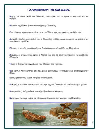 10
ΤΟ ΑΛΦΑΒΗΤΑΡΙ ΤΗΣ ΟΔΥΣΣΕΙΑΣ
Άργος, το πιστό σκυλί του Οδυσσέα, που γέρικο πια περίµενε το αφεντικό του να
γυρίσει.
Βασιλιάς της Ιθάκης ήταν ο πολυμήχανος Οδυσσέας.
Γουρούνια μεταμόρφωσε η Κίρκη με το ραβδί της τους συντρόφους του Οδυσσέα.
Δυσκολίες βρήκε στον δρόμο του ο Οδυσσέας πολλές, αλλά κατάφερε να φτάσει στην
πατρίδα του την Ιθάκη.
Εύμαιος, ο πιστός χοιροβοσκός και Ευρύκλεια η πιστή σκλάβα της Πηνελόπης
Ζέφυρος, ο άνεμος που άφησε ο Αίολος έξω από το ασκί να σπρώχνει το καράβι του
Οδυσσέα.
Ήλιος, ο θεός με΄τα παχιά βόδια που έβοσκαν στο νησί του.
Θεά καλή, η Αθηνά ζήτησε από τον Δία να βοηθήσουν τον Οδυσσέα να επιστρέψει στην
Ιθάκη.
Ιθάκη, η ξακουστή είναι η πατρίδα του Οδυσσέα.
Καλυψώ, η νεράιδα που κράτησε στο νησί της τον Οδυσσέα για επτά ολόκληρα χρόνια.
Λαιστρυγόνες, λαός μυθικός που είχαν βασιλιά τον Αντιφάτη.
Μνηστήρες πονηροί τρώνε και πίνουν και θέλουν να παντρευτούν την Πηνελόπη.
 
