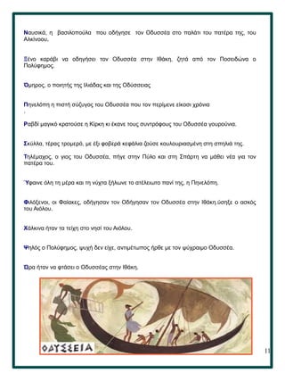 11
Ναυσικά, η βασιλοπούλα που οδήγησε τον Οδυσσέα στο παλάτι του πατέρα της, του
Αλκίνοου.
Ξένο καράβι να οδηγήσει τον Οδυσσέα στην Ιθάκη, ζητά από τον Ποσειδώνα ο
Πολύφημος.
Όμηρος, ο ποιητής της Ιλιάδας και της Οδύσσειας
Πηνελόπη η πιστή σύζυγος του Οδυσσέα που τον περίμενε είκοσι χρόνια
.
Ραβδί μαγικό κρατούσε η Κίρκη κι έκανε τους συντρόφους του Οδυσσέα γουρούνια.
Σκύλλα, τέρας τρομερό, με έξι φοβερά κεφάλια ζούσε κουλουριασµένη στη σπηλιά της.
Τηλέμαχος, ο γιος του Οδυσσέα, πήγε στην Πύλο και στη Σπάρτη να μάθει νέα για τον
πατέρα του.
Ύφαινε όλη τη μέρα και τη νύχτα ξήλωνε το ατέλειωτο πανί της, η Πηνελόπη.
Φιλόξενοι, οι Φαίακες, οδήγησαν τον Οδήγησαν τον Οδυσσέα στην Ιθάκη.ύσηξε ο ασκός
του Αιόλου.
Χάλκινα ήταν τα τείχη στο νησί του Αιόλου.
Ψηλός ο Πολύφημος, ψυχή δεν είχε, αντιμέτωπος ήρθε με τον ψύχραιμο Οδυσσέα.
Ώρα ήταν να φτάσει ο Οδυσσέας στην Ιθάκη.
 