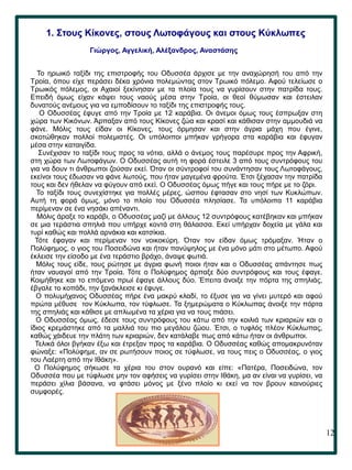 12
1. Στους Κίκονες, στους Λωτοφάγους και στους Κύκλωπες
Γιώργος, Αγγελική, Αλέξανδρος, Αναστάσης
Το ηρωικό ταξίδι της επιστροφής του Οδυσσέα άρχισε με την αναχώρησή του από την
Τροία, όπου είχε περάσει δέκα χρόνια πολεμώντας στον Τρωικό πόλεμο. Αφού τελείωσε ο
Τρωικός πόλεμος, οι Αχαιοί ξεκίνησαν με τα πλοία τους να γυρίσουν στην πατρίδα τους.
Επειδή όμως είχαν κάψει τους ναούς μέσα στην Τροία, οι θεοί θύμωσαν και έστειλαν
δυνατούς ανέμους για να εμποδίσουν το ταξίδι της επιστροφής τους.
Ο Οδυσσέας έφυγε από την Τροία με 12 καράβια. Οι άνεμοι όμως τους έσπρωξαν στη
χώρα των Κικόνων. Άρπαξαν από τους Κίκονες ζώα και κρασί και κάθισαν στην αμμουδιά να
φάνε. Μόλις τους είδαν οι Κίκονες, τους όρμησαν και στην άγρια μάχη που έγινε,
σκοτώθηκαν πολλοί πολεμιστές. Οι υπόλοιποι μπήκαν γρήγορα στα καράβια και έφυγαν
μέσα στην καταιγίδα.
Συνέχισαν το ταξίδι τους προς τα νότια, αλλά ο άνεμος τους παρέσυρε προς την Αφρική,
στη χώρα των Λωτοφάγων. Ο Οδυσσέας αυτή τη φορά έστειλε 3 από τους συντρόφους του
για να δουν τι άνθρωποι ζούσαν εκεί. Όταν οι σύντροφοί του συνάντησαν τους Λωτοφάγους,
εκείνοι τους έδωσαν να φάνε λωτούς, που ήταν μαγεμένα φρούτα. Έτσι ξέχασαν την πατρίδα
τους και δεν ήθελαν να φύγουν από εκεί. Ο Οδυσσέας όμως πήγε και τους πήρε με το ζόρι.
Το ταξίδι τους συνεχίστηκε για πολλές μέρες, ώσπου έφτασαν στο νησί των Κυκλώπων.
Αυτή τη φορά όμως, μόνο το πλοίο του Οδυσσέα πλησίασε. Τα υπόλοιπα 11 καράβια
περίμεναν σε ένα νησάκι απέναντι.
Μόλις άραξε το καράβι, ο Οδυσσέας μαζί με άλλους 12 συντρόφους κατέβηκαν και μπήκαν
σε μια τεράστια σπηλιά που υπήρχε κοντά στη θάλασσα. Εκεί υπήρχαν δοχεία με γάλα και
τυρί καθώς και πολλά αρνάκια και κατσίκια.
Τότε έφαγαν και περίμεναν τον νοικοκύρη. Όταν τον είδαν όμως τρόμαξαν. Ήταν ο
Πολύφημος, ο γιος του Ποσειδώνα και ήταν πανύψηλος με ένα μόνο μάτι στο μέτωπο. Αφού
έκλεισε την είσοδο με ένα τεράστιο βράχο, άναψε φωτιά.
Μόλις τους είδε, τους ρώτησε με άγρια φωνή ποιοι ήταν και ο Οδυσσέας απάντησε πως
ήταν ναυαγοί από την Τροία. Τότε ο Πολύφημος άρπαξε δύο συντρόφους και τους έφαγε.
Κοιμήθηκε και το επόμενο πρωί έφαγε άλλους δύο. Έπειτα άνοιξε την πόρτα της σπηλιάς,
έβγαλε το κοπάδι, την ξανάκλεισε κι έφυγε.
Ο πολυμήχανος Οδυσσέας πήρε ένα μακρύ κλαδί, το έξυσε για να γίνει μυτερό και αφού
πρώτα μέθυσε τον Κύκλωπα, τον τύφλωσε. Τα ξημερώματα ο Κύκλωπας άνοιξε την πόρτα
της σπηλιάς και κάθισε με απλωμένα τα χέρια για να τους πιάσει.
Ο Οδυσσέας όμως, έδεσε τους συντρόφους του κάτω από την κοιλιά των κριαριών και ο
ίδιος κρεμάστηκε από τα μαλλιά του πιο μεγάλου ζώου. Έτσι, ο τυφλός πλέον Κύκλωπας,
καθώς χάιδευε την πλάτη των κριαριών, δεν κατάλαβε πως από κάτω ήταν οι άνθρωποι.
Τελικά όλοι βγήκαν έξω και έτρεξαν προς τα καράβια. Ο Οδυσσέας καθώς απομακρυνόταν
φώναξε: «Πολύφημε, αν σε ρωτήσουν ποιος σε τύφλωσε, να τους πεις ο Οδυσσέας, ο γιος
του Λαέρτη από την Ιθάκη».
Ο Πολύφημος σήκωσε τα χέρια του στον ουρανό και είπε: «Πατέρα, Ποσειδώνα, τον
Οδυσσέα που με τύφλωσε μην τον αφήσεις να γυρίσει στην Ιθάκη, μα αν είναι να γυρίσει, να
περάσει χίλια βάσανα, να φτάσει μόνος με ξένο πλοίο κι εκεί να τον βρουν καινούριες
συμφορές.
 