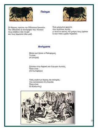 13
Ένα μαγεμένο φρούτο
που λεγότανε λωτός,
μ' αυτό οι ναύτες την μνήμη τους έχασαν
κι εκεί πολύ ωραία πέρασαν.
Ποίημα
Οι Κίκονες πρώτοι την Οδύσσεια ξεκινούν:
Του Οδυσσέα οι σύντροφοι που πεινούν
τους κλέβουν όλο το φαΐ
και τους όρμησαν όλοι μαζί.
Αινίγματα
Μέσα εκεί ζούσε ο Πολύφημος.
Τι είναι;
(Η σπηλιά)
Ζούσαν στην Αφρική και έτρωγαν λωτούς.
Ποιοι είναι ;
(Οι Λωτοφάγοι)
Λαός γιγάντων άγριος και σκληρός
που κατοικούσε στη Σικελία.
Ποιοι είναι;
Οι Κύκλωπες)
 
