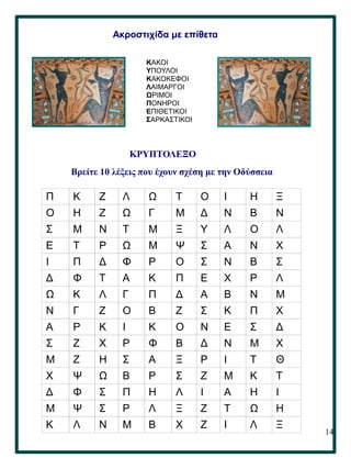 14
ΚΡΥΠΤΟΛΕΞΟ
Βρείτε 10 λέξεις που έχουν σχέση με την Οδύσσεια
Π Κ Ζ Λ Ω Τ Ο Ι Η Ξ
Ο Η Ζ Ω Γ Μ Δ Ν Β Ν
Σ Μ Ν Τ Μ Ξ Υ Λ Ο Λ
Ε Τ Ρ Ω Μ Ψ Σ Α Ν Χ
Ι Π Δ Φ Ρ Ο Σ Ν Β Σ
Δ Φ Τ Α Κ Π Ε Χ Ρ Λ
Ω Κ Λ Γ Π Δ Α Β Ν Μ
Ν Γ Ζ Ο Β Ζ Σ Κ Π Χ
Α Ρ Κ Ι Κ Ο Ν Ε Σ Δ
Σ Ζ Χ Ρ Φ Β Δ Ν Μ Χ
Μ Ζ Η Σ Α Ξ Ρ Ι Τ Θ
Χ Ψ Ω Β Ρ Σ Ζ Μ Κ Τ
Δ Φ Σ Π Η Λ Ι Α Η Ι
Μ Ψ Σ Ρ Λ Ξ Ζ Τ Ω Η
Κ Λ Ν Μ Β Χ Ζ Ι Λ Ξ
ΚΑΚΟΙ
ΥΠΟΥΛΟΙ
ΚΑΚΟΚΕΦΟΙ
ΛΑΙΜΑΡΓΟΙ
ΩΡΙΜΟΙ
ΠΟΝΗΡΟΙ
ΕΠΙΘΕΤΙΚΟΙ
ΣΑΡΚΑΣΤΙΚΟΙ
Ακροστιχίδα με επίθετα
 