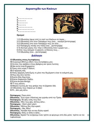 16
Ακροστιχίδα των Κικόνων
1._ _ _ _ _ _ _ _ _
2._ _ _ _ _
3._ _ _ _ _ _
4._ _ _ _ _
5._ _ _ _ _ _ _ _ _
6._ _ _ _ _ _ _ _ _ _
7._ _ _ _ _ _ _ _ _ _ _
Ορισμοί
1.Ο Οδυσσέας έφυγε από το νησί των Κικόνων σε άγρια....
2.Ο Οδυσσέας είπε στον Πολύφημο πώς ήταν....ναυαγοί [αντίστροφα]
3.Ο Οδυσσέας είπε στον Πολύφημο πώς τον λένε....
4.Ο Πολύφημος πέταξε στο πλοίο έναν....[αντίστροφα]
5.Το δεύτερο μέρος που πήγε ο Οδυσσέας ήταν η χώρα των....
6.Οταν τους έκλεψαν το φαγητό, οι Κίκονες τους....
7.Ο Οδυσσέας ήταν....[αντίστροφα]
O Oδυσσέας στους Λωτοφάγους
Ο:Συγγνώμη.Μήπως είδατε τους συντρόφους μου;
Λ:Αυτούς που αράζουν στους βράχους και τρώνε λωτούς;
Ο:Ναι αυτοί είναι.Ευχαριστώ.
Σ:Ποιος είστε κύριε;Τι θέλετε;
Ο:Ο αρχηγός σας.
Σ:Ποιος αρχηγός καλέ;Εμείς το μόνο που θυμόμαστε είναι τα ονόματά μας.
Λ:Πώς σας λένε λοιπόν.
Σ:Εμένα Αλίχ Χαμπούρ.
Σ:Εμένα Χαχανούλι Έρβην.
Σ:Εμένα Αντρέα Μπόχα.
Ο:Τι τους κάνατε;
Λ:Φάγανε λωτούς.Δε τους φταίμε που τα ξέχασαν όλα.
(Ο Οδυσσέας τους παίρνει με το ζόρι)
Σ:Ρε, ,άσε μας κάτω.
Διάλογοι
Πολύφημος: Ποιοι είστε;
Οδυσσέας : Εγώ είμαι ο Κανένας και γυρνάω από την Τροία;
Πολύφημος: θα φάω εσάς τους δυο.
Οδυσσέας : Μην τους φας, άστους κάτω .
Πολύφημος : Χλαπ χλαπ χλαπ.
Οδυσσέας : Μήπως θες λίγο κρασί;
Πολύφημος : Ναι, θέλω
Οδυσσέας : Κατέβα λίγο να σου δώσω κρασί.
Πολύφημος: Θέλω κι άλλο κι άλλο...
Οδυσσέας: Ωραία! Για να βρούμε έναν τρόπο να φύγουμε από εδώ μέσα πρέπει να τον
τυφλώσουμε.
 