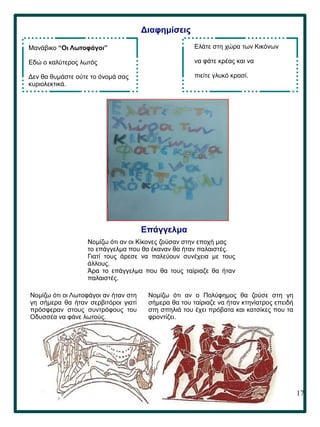 17
Διαφημίσεις
Mανάβικο “Οι Λωτοφάγοι”
Εδώ ο καλύτερος λωτός
Δεν θα θυμάστε ούτε το όνομά σας
κυριολεκτικά.
Ελάτε στη χώρα των Κικόνων
να φάτε κρέας και να
πιείτε γλυκό κρασί.
Νομίζω ότι αν ο Πολύφημος θα ζούσε στη γη
σήμερα θα του ταίριαζε να ήταν κτηνίατρος επειδή
στη σπηλιά του έχει πρόβατα και κατσίκες που τα
φροντίζει.
Επάγγελμα
Νομίζω ότι οι Λωτοφάγοι αν ήταν στη
γη σήμερα θα ήταν σερβιτόροι γιατί
πρόσφεραν στους συντρόφους του
Οδυσσέα να φάνε λωτούς.
Νομίζω ότι αν οι Κίκονες ζούσαν στην εποχή μας
το επάγγελμα που θα έκαναν θα ήταν παλαιστές.
Γιατί τους άρεσε να παλεύουν συνέχεια με τους
άλλους.
Άρα το επάγγελμα που θα τους ταίριαζε θα ήταν
παλαιστές.
 