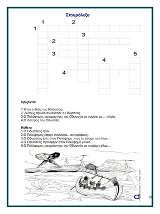 18
Σταυρόλεξο
Οριζόντια
1.Ήταν ο θεός της θάλασσας.
2..Αυτούς πρώτα συνάντησε ο Οδυσσέας
3.Ο Πολύφημος καταράστηκε τον Οδυσσέα να γυρίσει με ....πλοίο.
4.Ο πατέρας του Οδυσσέα.
Καθετα
1.Ο Οδυσσέας ήταν ...
2.Ο Πολύφημος έφαγε συνολικά... συντρόφους.
3.Ο Οδυσσέας είπε στον Πολύφημο πως το όνομα του ήταν...
4.Ο Οδυσσέας πρόσφερε στον Πολύφημο γλυκό...
5.Ο Πολύφημος καταράστηκε τον Οδυσσέα να περάσει χίλια....
1 2
1
3
2
3 5
4
4
 