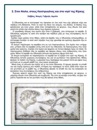 19
..
2. Στον Αίολο, στους Λαιστρυγόνες και στο νησί της Κίρκης
Σάββας, Νοεμή, Γαβριήλ, Αιμιλία
Ο Οδυσσέας και οι σύντροφοί του έφτασαν σε ένα νησί που είχε χάλκινα τείχη και
ταξίδευε στη θάλασσα. Ήταν το νησί του θεού του ανέμου, του Αίολου. Ο Αίολος τους
φιλοξένησε για έναν μήνα, αλλά όταν αποφάσισαν να φύγουν, τους έδωσε ένα ασκί
μέσα στο οποίο είχε κλείσει όλους τους άγριους ανέμους.
Ο μοναδικός άνεμος που έμεινε έξω ήταν ο Ζέφυρος, που έσπρωχνε το καράβι. Ο
Οδυσσέας κρέμασε το ασκί στο κατάρτι και ταξίδευε μαζί με τους συντρόφους του 9
ημερόνυχτα.
Σχεδόν είχαν φτάσει στην Ιθάκη, αλλά ένα βράδυ που ο Οδυσσέας αποκοιμήθηκε, οι
σύντροφοι άνοιξαν το ασκί γιατί νόμιζαν πως είχε χρυσάφι και αμέσως όρμησαν έξω οι
άγριοι άνεμοι.
Οι άνεμοι παρέσυραν τα καράβια στη γη των Λαιστρυγόνων. Στο λιμάνι που υπήρχε
εκεί, μπήκαν όλα τα καράβια εκτός από αυτό του Οδυσσέα. Οι Λαιστρυγόνες που ήταν
ψηλοί σαν γίγαντες, έτρεξαν στο λιμάνι και άρχισαν να πετούν βράχια προς τα πλοία. Οι
Λαιστρυγόνες βύθισαν όλα τα καράβια και έφαγαν όλους τους ανθρώπους που ήταν
μέσα. Μόνο το καράβι του Οδυσσέα γλίτωσε και αμέσως έφυγε από εκεί.
Οι άνεμοι συνέχισαν να παρασέρνουν το καράβι και το έριξαν στο νησί της Κίρκης. Ο
Οδυσσέας έστειλε μερικούς συντρόφους του για να ρωτήσουν που βρίσκονταν. Μόλις
βρήκαν το παλάτι της Κίρκης, η μάγισσα τους πρόσφερε ένα μαγικό ποτό και αφού τους
χτύπησε με το μαγικό ραβδί της, τους έκανε γουρούνια.
Μόνο ένας τη γλίτωσε και έτρεξε να το πει στον Οδυσσέα. Ο ήρωας άρπαξε το σπαθί
του και έτρεξε αμέσως στο παλάτι. Η Κίρκη του πρόσφερε το ποτό, αλλά όταν πήγε να
τον χτυπήσει με το ραβδί της, ο Οδυσσέας έβγαλε το σπαθί του και την ανάγκασε να
ξανακάνει τους συντρόφους του ανθρώπους.
Έμειναν αρκετό καιρό στο νησί της Κίρκης και όταν αποφάσισαν να φύγουν, η
μάγισσα έδωσε στον Οδυσσέα μία συμβουλή. Του είπε να κατέβει στον Άδη, να βρει τον
μάντη Τειρεσία και να τον ρωτήσει πώς θα έφτανε στην Ιθάκη.
 