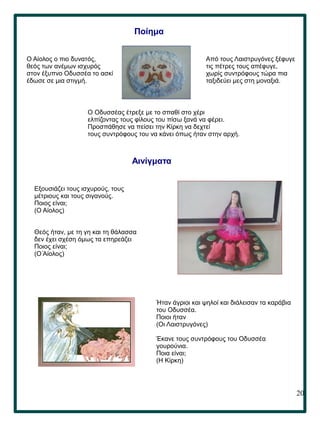 20
.
Ποίημα
Από τους Λαιστρυγόνες ξέφυγε
τις πέτρες τους απέφυγε,
χωρίς συντρόφους τώρα πια
ταξιδεύει μες στη μοναξιά.
Ο Αίολος ο πιο δυνατός,
θεός των ανέμων ισχυρός
στον έξυπνο Οδυσσέα το ασκί
έδωσε σε μια στιγμή.
Ο Οδυσσέας έτρεξε με το σπαθί στο χέρι
ελπίζοντας τους φίλους του πίσω ξανά να φέρει.
Προσπάθησε να πείσει την Κίρκη να δεχτεί
τους συντρόφους του να κάνει όπως ήταν στην αρχή.
Αινίγματα
Εξουσιάζει τους ισχυρούς, τους
μέτριους και τους σιγανούς.
Ποιος είναι;
(Ο Αίολος)
Θεός ήταν, με τη γη και τη θάλασσα
δεν έχει σχέση όμως τα επηρεάζει
Ποιος είναι;
(Ο Αίολος)
Ήταν άγριοι και ψηλοί και διάλεισαν τα καράβια
του Οδυσσέα.
Ποιοι ήταν
(Οι Λαιστρυγόνες)
Έκανε τους συντρόφους του Οδυσσέα
γουρούνια.
Ποια είναι;
(Η Κίρκη)
 