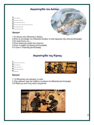 23
.
Ακροστιχίδα του Αιόλου
1._ _ _ _
2._ _ _ _ _ _
3._ _ _ _ _ _ _
4._ _ _ _ _ _ _ _ _ _ _ _
5._ _ _ _ _ _
6._ _ _ _ _ _
Ορισμοί
1.Το έδωσε στον Οδυσσέα ο Αίολος.
2.Όταν οι σύντροφοι του Οδυσσέα άνοιξαν το ασκί όρμησαν έξω όλοι.[αντίστροφα]
3.Οι περιπέτειες του....
4.Ήταν άγριοι και ψηλοί σαν γίγαντες.
5.Ήταν το ραβδί της Κίρκης.[αντίστροφα]
6.Τι ήταν ο Τειρεσίας;[αντίστροφα]
1._ _ _ _ _ _ _
2._ _ _ _
3._ _ _ _ _
4._ _ _ _ _ _
5._ _ _
Ορισμοί
1. Ο Οδυσσέας εκεί κρέμασε το ασκί.
2. Είχε χάλκινα τείχη και ταξίδευε συνέχεια στη θάλασσα.[αντίστροφα]
3.Η Κίρκη με αυτό τους έκανε γουρούνια.
4.Μόνο του Οδυσσέα γλίτωσε από τους Λαιστρυγόνες.
5.Η Κίρκη συμβούλεψε τον Οδυσσέα να κατέβει εκεί.[αντίστροφα]
Ακροστιχίδα της Κίρκης
 