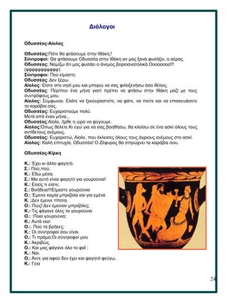 24
.
Διάλογοι
Οδυσσέας-Αίολος
Οδυσσέας:Πότε θα φτάσουμε στην Ιθάκη;!
Σύντροφοι: Θα φτάσουμε Οδυσσέα στην Ιθάκη αν μας ξανά φυσήξει, ο αέρας.
Οδυσσεας: Νομίζω ότι μας φυσάει ο άνεμος βοριοανατολικά.Οοοοοοοο!!!
(φφφφφφφφφφφ)
Σύντροφοι: Πού είμαστε;
Οδυσσέας: Δεν ξέρω.
Αίολος: Είστε στο νησί μου και μπορώ να σας φιλοξενήσω όσο θέλεις.
Οδυσσέας: Περίπου ένα μήνα γιατί πρέπει να φτάσω στην Ιθάκη μαζί με τους
συντρόφους μου.
Αίολος: Σύμφωνοι. Ελάτε να ξεκουραστείτε, να φάτε, να πιείτε και να επισκευάσετε
τα καράβια σας.
Οδυσσέας: Ευχαριστούμε πολύ.
Μετά από έναν μήνα...
Οδυσσέας:Αίολε, ήρθε η ώρα να φύγουμε.
Αίολος:Όπως θέλετε.Κι εγώ για να σας βοηθήσω, θα κλείσω σε ένα ασκί όλους τους
αντίθετους ανέμους.
Οδυσσέας: Ευχαριστώ, Αίολε, που έκλεισες όλους τους άγριους ανέμους στο ασκί.
Αίολος: Καλή επιτυχία, Οδυσσέα! Ο Ζέφυρος θα σπρώχνει τα καράβια σου.
Οδυσσέας-Κίρκη
Κ.: Έχει κι άλλο φαγητό.
Σ.: Πού,πού;
Κ.: Εδώ μέσα.
Σ.: Μα αυτό είναι φαγητό για γουρούνια!
Κ.: Εσείς τι είστε;
Σ.: Βοήθεια!!!Είμαστε γουρούνια
Ο.: Έμεινε καμία μπριζόλα και για εμένα
Κ. :Δεν έμεινε τίποτα.
Ο.: Πώς! Δεν έμειναν μπριζόλες;
Κ.::Τις φάγανε όλες τα γουρούνια
Ο.: :Ποια γουρούνια;
Κ.: Αυτά εκεί
Ο.:. Πού τα βρήκες;
Κ.: Οι σύντροφοί σου είναι.
Ο.: Τι πράμα;Οι σύντροφοί μου
Κ.: Ακριβώς.
Ο.: Και μας φάγανε όλο το φαΐ ;
Κ.: Ναι.
Ο.: Άντε για αφού δεν έχει και φαγητό φεύγω.
Κ.: Γεια
 