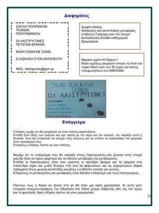 25
.
Διαφημίσεις
ΣΧΟΛΗ ΠΟΛΕΜΙΚΩΝ
ΤΕΧΝΩΝ
ΠΡΟΓΡΑΜΜΑΤΑ:
ΟΙ ΛΑΙΣΤΡΥΓΟΝΕΣ
ΠΕΤΑΓΜΑ ΒΡΑΧΩΝ
ΜΑΧΗ ΣΩΜΑ ΜΕ ΣΩΜΑ
ΕΞΑΣΚΗΣΗ ΣΤΟΝ ΚΑΤΑΠΕΛΤΗ
MAIL :lestrigones@gym.gr
Δελφίνι Αίολος
θαλάσσιες και ακτοπλοϊκές μεταφορές
επιβατών.Γρήγορο σαν τον άνεμο!
θεσσαλονίκη-Σκιάθο καθημερινά
δρομολόγια.
Μαγικό υγρό<<Η Κίρκη>>
Κάνει αμέσως γουρούνι όποιον το πίνει και
τώρα ειδική τιμή των 50 ευρώ για όσους
τηλεφωνήσουν στο 69603082.
Επάγγελμα
Ο Αίολος νομίζω ότι θα μπορούσε να είναι πιλότος αεροπλάνου.
Επειδή ήταν Θεός των ανέμων και είχε σχέση με τον αέρα και τον ουρανό, του ταιριάζει αυτή η
δουλειά. Έτσι θα μπορούσε να ελέγχει τους ανέμους για να στέλνει τα αεροσκάφη πιο γρήγορα
στον προορισμό τους.
Επομένως ο Αίολος πρέπει να γίνει πιλότος.
Νομίζω ότι το επάγγελμα που θα ταίριαζε στους Λαιστρυγόνες,εάν ζούσαν στην εποχή
μας,θα ήταν να έχουν φορτηγό και να κάνουν μεταφορές και μετακομίσεις.
Επειδή οι Λαιστρυγόνες ήταν σαν γίγαντες κι άρπαζαν βράχια και τα έριχναν στα
πλοία,άρα είχαν και μυϊκή δύναμη έτσι στο να φορτώνουν και να ξεφορτώνουν βαριά
πράγματα όπως ψυγεία,καναπέδες,κουζίνες κ.α θαήταν εύκολο για αυτούς.
Επομένως οι μετακομίσεις και μεταφορές είναι ιδανικό επάγγελμα για τους Λαιστρυγόνες.
Πιστεύω πως η Κίρκη αν ζούσε στη γη θα ήταν μια καλή μαγείρισσα. Κι αυτό γιατί
ετοίμασε στουςσυντρόφους του Οδυσσέα ένα τέλειο γεύμα, βάζοντας όλη της την τέχνη
και τη φαντασία. Άρα η Κίρκη πρέπει να γίνει μαγείρισσα.
 