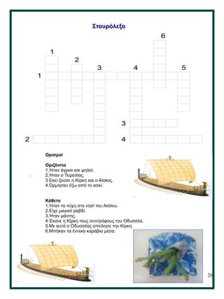 26
.
Σταυρόλεξο
Ορισμοί
Οριζόντια
1.Ήταν άγριοι και ψηλοί.
2.Ήταν ο Τειρεσίας.
3.Εκεί ζούσε η Κίρκη και ο Αίολος.
4.Όρμησαν έξω από το ασκί.
Κάθετα
1.Ήταν τα τείχη στο νησί του Αιόλου.
2.Είχε μαγικό ραβδί.
3.Ήταν μάντης.
4.Έκανε η Κίρκη τους συντρόφους του Οδυσσέα.
5.Με αυτό ο Οδυσσέας απείλησε την Κίρκη.
6.Μπήκαν τα έντεκα καράβια μέσα.
6
1
2
3 4 5
1
3
2 4
 
