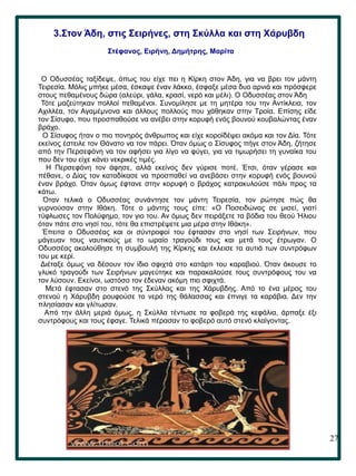 27
.
Ο Οδυσσέας ταξίδεψε, όπως του είχε πει η Κίρκη στον Άδη, για να βρει τον μάντη
Τειρεσία. Μόλις μπήκε μέσα, έσκαψε έναν λάκκο, έσφαξε μέσα δυο αρνιά και πρόσφερε
στους πεθαμένους δώρα (αλεύρι, γάλα, κρασί, νερό και μέλι). Ο Οδυσσέας στον Άδη
Τότε μαζεύτηκαν πολλοί πεθαμένοι. Συνομίλησε με τη μητέρα του την Αντίκλεια, τον
Αχιλλέα, τον Αγαμέμνονα και άλλους πολλούς που χάθηκαν στην Τροία. Επίσης είδε
τον Σίσυφο, που προσπαθούσε να ανέβει στην κορυφή ενός βουνού κουβαλώντας έναν
βράχο.
Ο Σίσυφος ήταν ο πιο πονηρός άνθρωπος και είχε κοροϊδέψει ακόμα και τον Δία. Τότε
εκείνος έστειλε τον Θάνατο να τον πάρει. Όταν όμως ο Σίσυφος πήγε στον Άδη, ζήτησε
από την Περσεφόνη να τον αφήσει για λίγο να φύγει, για να τιμωρήσει τη γυναίκα του
που δεν του είχε κάνει νεκρικές τιμές.
Η Περσεφόνη τον άφησε, αλλά εκείνος δεν γύρισε ποτέ. Έτσι, όταν γέρασε και
πέθανε, ο Δίας τον καταδίκασε να προσπαθεί να ανεβάσει στην κορυφή ενός βουνού
έναν βράχο. Όταν όμως έφτανε στην κορυφή ο βράχος κατρακυλούσε πάλι προς τα
κάτω.
Όταν τελικά ο Οδυσσέας συνάντησε τον μάντη Τειρεσία, τον ρώτησε πώς θα
γυρνούσαν στην Ιθάκη. Τότε ο μάντης τους είπε: «Ο Ποσειδώνας σε μισεί, γιατί
τύφλωσες τον Πολύφημο, τον γιο του. Αν όμως δεν πειράξετε τα βόδια του θεού Ήλιου
όταν πάτε στο νησί του, τότε θα επιστρέψετε μια μέρα στην Ιθάκη».
Έπειτα ο Οδυσσέας και οι σύντροφοί του έφτασαν στο νησί των Σειρήνων, που
μάγευαν τους ναυτικούς με το ωραίο τραγούδι τους και μετά τους έτρωγαν. Ο
Οδυσσέας ακολούθησε τη συμβουλή της Κίρκης και έκλεισε τα αυτιά των συντρόφων
του με κερί.
Διέταξε όμως να δέσουν τον ίδιο σφιχτά στο κατάρτι του καραβιού. Όταν άκουσε το
γλυκό τραγούδι των Σειρήνων μαγεύτηκε και παρακαλούσε τους συντρόφους του να
τον λύσουν. Εκείνοι, ωστόσο τον έδεναν ακόμη πιο σφιχτά.
Μετά έφτασαν στο στενό της Σκύλλας και της Χάρυβδης. Από το ένα μέρος του
στενού η Χάρυβδη ρουφούσε το νερό της θάλασσας και έπνιγε τα καράβια. Δεν την
πλησίασαν και γλίτωσαν.
Από την άλλη μεριά όμως, η Σκύλλα τέντωσε τα φοβερά της κεφάλια, άρπαξε έξι
συντρόφους και τους έφαγε. Τελικά πέρασαν το φοβερό αυτό στενό κλαίγοντας.
3.Στον Άδη, στις Σειρήνες, στη Σκύλλα και στη Χάρυβδη
Στέφανος, Ειρήνη, Δημήτρης, Μαρίτα
 