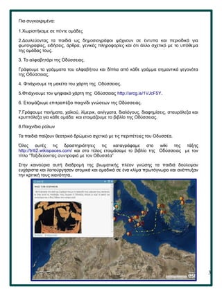 3
Πιο συγκεκριμένα:
1.Χωριστήκαμε σε πέντε ομάδες
2.Δουλεύοντας τα παιδιά ως δημοσιογράφοι ψάχνουν σε έντυπα και περιοδικά για
φωτογραφίες, ειδήσεις, άρθρα, γενικές πληροφορίες και ότι άλλο σχετικό με το υπόθεμα
της ομάδας τους.
3. Το αλφαβητάρι της Οδύσσειας.
Γράφουμε τα γράμματα του αλφαβήτου και δίπλα από κάθε γράμμα σημαντικά γεγονότα
της Οδύσσειας.
4. Φτιάχνουμε τη μακέτα του χάρτη της Οδύσσειας.
5.Φτιάχνουμε τον ψηφιακό χάρτη της Οδύσσειας http://arcg.is/1VJcF5Y.
6. Ετοιμάζουμε επιτραπέζιο παιχνίδι γνώσεων της Οδύσσειας.
7.Γράφουμε ποιήματα, χαϊκού, λίμερικ, αινίγματα, διαλόγους, διαφημίσεις, σταυρόλεξα και
κρυπτόλεξα για κάθε ομάδα και ετοιμάζουμε το βιβλίο της Οδύσσειας.
8.Παιχνίδια ρόλων
Τα παιδιά παίζουν θεατρικό δρώμενο σχετικό με τις περιπέτειες του Οδυσσέα.
Όλες αυτές τις δραστηριότητες τις καταγράφαμε στο wiki της τάξης
http://triti2.wikispaces.com/ και στο τέλος ετοιμάσαμε το βιβλίο της Οδύσσειας με τον
τίτλο “Ταξιδεύοντας συντροφιά με τον Οδυσσέα”
Στην καινούρια αυτή διαδρομή της βιωματικής πλέον γνώσης τα παιδιά δούλεψαν
ευχάριστα και λειτούργησαν ατομικά και ομαδικά σε ένα κλίμα πρωτόγνωρο και ανέπτυξαν
την κριτική τους ικανότητα..
 